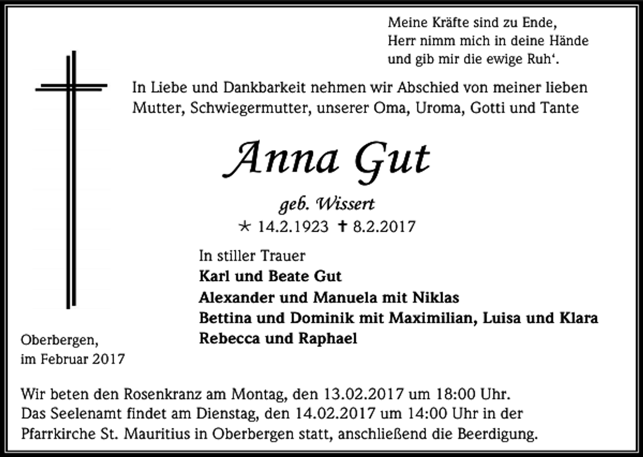 <p>Meine Kräfte sind zu Ende,<br />Herr nimm mich in deine Hände<br />und gib mir die ewige Ruh‘.</p><p>In Liebe und Dankbarkeit nehmen wir Abschied von meiner lieben<br />Mutter, Schwiegermutter, unserer Oma, Uroma, Gotti und Tante</p><p>Anna Gut<br />geb. Wissert<br /> 14.2.1923  8.2.2017</p><p>Oberbergen,<br />im Februar 2017</p><p>In stiller Trauer<br />Karl und Beate Gut<br />Alexander und Manuela mit Niklas<br />Bettina und Dominik mit Maximilian, Luisa und Klara<br />Rebecca und Raphael</p><p>Wir beten den Rosenkranz am Montag, den 13.02.2017 um 18:00 Uhr.<br />Das Seelenamt findet am Dienstag, den 14.02.2017 um 14:00 Uhr in der<br />Pfarrkirche St. Mauritius in Oberbergen statt, anschließend die Beerdigung.</p>