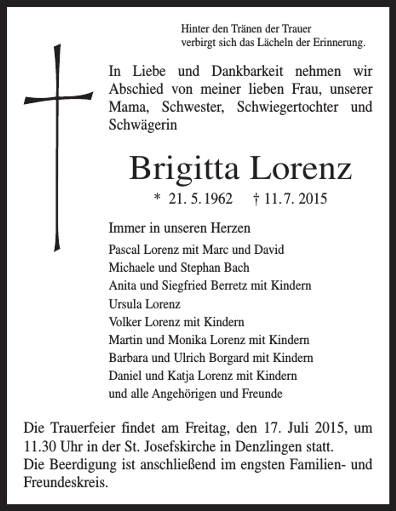 <p>Hinter den Tränen der Trauer<br />verbirgt sich das Lächeln der Erinnerung.</p><p>In Liebe und Dankbarkeit nehmen wir<br />Abschied von meiner lieben Frau, unserer<br />Mama, Schwester, Schwiegertochter und<br />Schwägerin</p><p>Brigitta Lorenz<br />* 21. 5. 1962</p><p>† 11. 7. 2015</p><p>Immer in unseren Herzen<br />Pascal Lorenz mit Marc und David<br />Michaele und Stephan Bach<br />Anita und Siegfried Berretz mit Kindern<br />Ursula Lorenz<br />Volker Lorenz mit Kindern<br />Martin und Monika Lorenz mit Kindern<br />Barbara und Ulrich Borgard mit Kindern<br />Daniel und Katja Lorenz mit Kindern<br />und alle Angehörigen und Freunde</p><p>Die Trauerfeier findet am Freitag, den 17. Juli 2015, um<br />11.30 Uhr in der St. Josefskirche in Denzlingen statt.<br />Die Beerdigung ist anschließend im engsten Familien- und<br />Freundeskreis.</p>