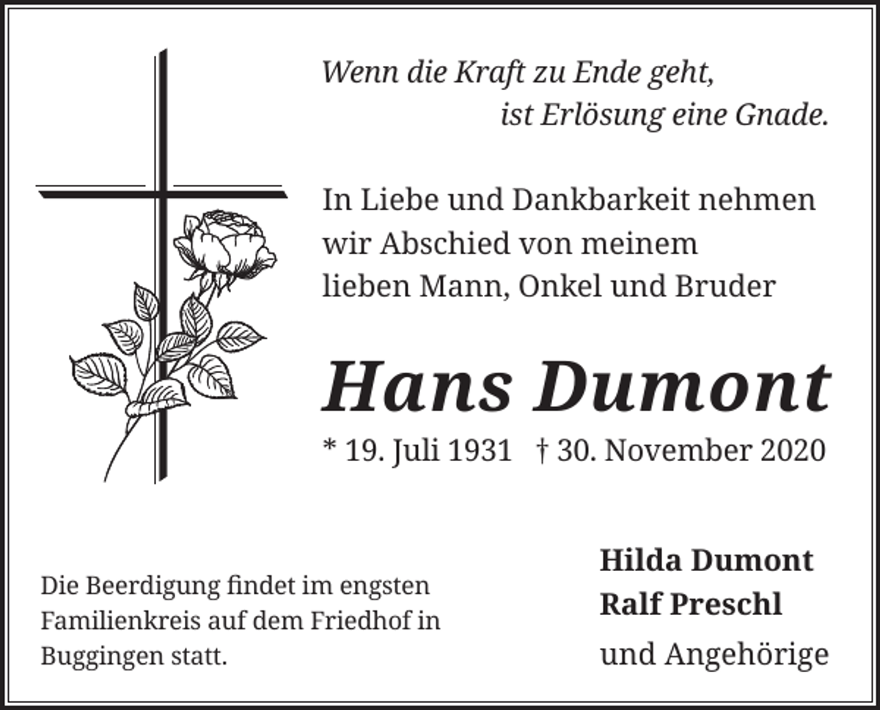 <p>Wenn die Kraft zu Ende geht,<br />ist Erlösung eine Gnade.<br />In Liebe und Dankbarkeit nehmen<br />wir Abschied von meinem<br />lieben Mann, Onkel und Bruder</p><p>Hans Dumont<br />* 19. Juli 1931 † 30. November 2020</p><p>Die Beerdigung findet im engsten<br />Familienkreis auf dem Friedhof in<br />Buggingen statt.</p><p>Hilda Dumont<br />Ralf Preschl<br />und Angehörige</p>