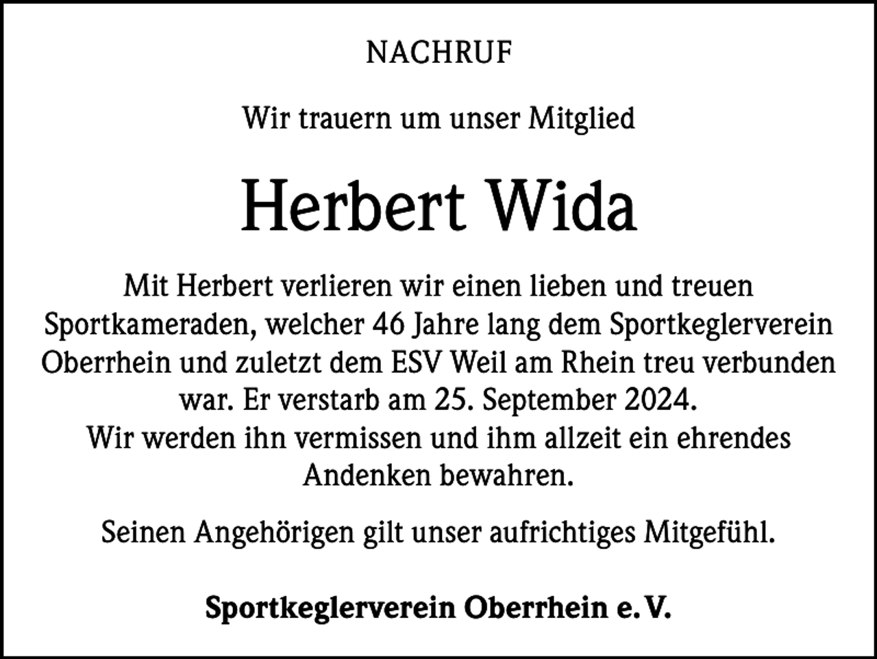 <p>NACHRUF<br />Wir trauern um unser Mitglied</p><p>Herbert Wida<br />Mit Herbert verlieren wir einen lieben und treuen<br />S­ portkameraden, welcher 46 Jahre lang dem Sportkeglerverein<br />Oberrhein und zuletzt dem ESV Weil am Rhein treu v­ erbunden<br />war. Er verstarb am 25. September 2024.<br />Wir werden ihn vermissen und ihm allzeit ein ehrendes<br />Andenken bewahren.<br />Seinen Angehörigen gilt unser aufrichtiges Mitgefühl.<br />Sportkeglerverein Oberrhein e. V.</p>