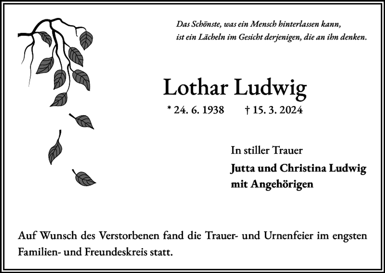 <p>Das Schönste, was ein Mensch hinterlassen kann,<br />ist ein Lächeln im Gesicht derjenigen, die an ihn denken.</p><p>Lothar Ludwig<br />* 24. 6. 1938 † 15. 3. 2024</p><p>In stiller Trauer<br />Jutta und Christina Ludwig<br />mit Angehörigen</p><p>Auf Wunsch des Verstorbenen fand die Trauer- und Urnenfeier im engsten<br />Familien- und Freundeskreis statt.</p>