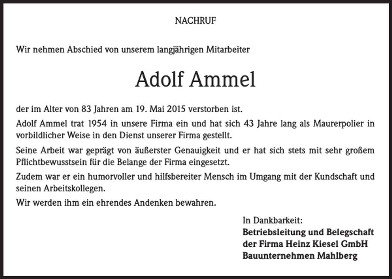 <p>NACHRUF<br />Wir nehmen Abschied von unserem langjährigen Mitarbeiter</p><p>Adolf Ammel<br />der im Alter von 83 Jahren am 19. Mai 2015 verstorben ist.<br />Adolf Ammel trat 1954 in unsere Firma ein und hat sich 43 Jahre lang als Maurerpolier in<br />vorbildlicher Weise in den Dienst unserer Firma gestellt.<br />Seine Arbeit war geprägt von äußerster Genauigkeit und er hat sich stets mit sehr großem<br />Pflichtbewusstsein für die Belange der Firma eingesetzt.<br />Zudem war er ein humorvoller und hilfsbereiter Mensch im Umgang mit der Kundschaft und<br />seinen Arbeitskollegen.<br />Wir werden ihm ein ehrendes Andenken bewahren.<br />In Dankbarkeit:<br />Betriebsleitung und Belegschaft<br />der Firma Heinz Kiesel GmbH<br />Bauunternehmen Mahlberg</p>