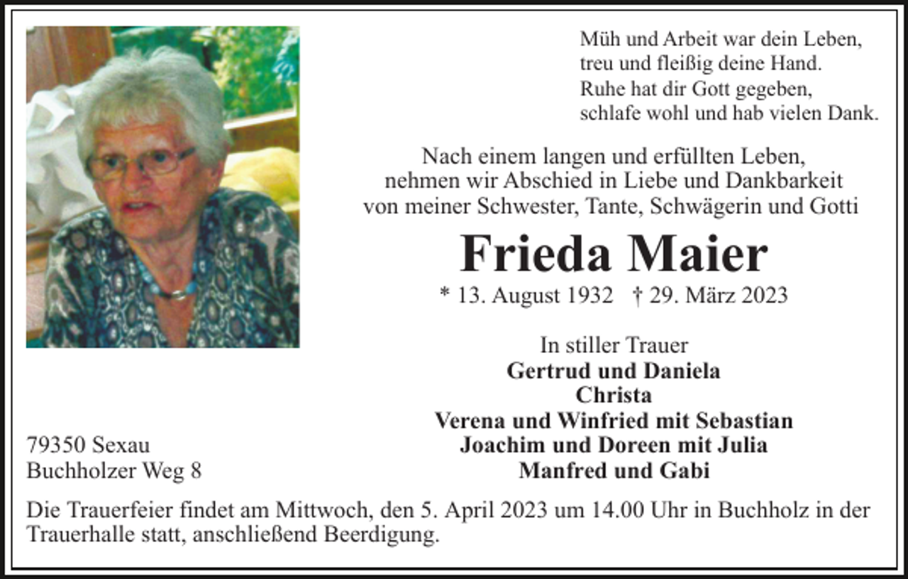 <p>Müh und Arbeit war dein Leben,<br />treu und fleißig deine Hand.<br />Ruhe hat dir Gott gegeben,<br />schlafe wohl und hab vielen Dank.</p><p>Nach einem langen und erfüllten Leben,<br />nehmen wir Abschied in Liebe und Dankbarkeit<br />von meiner Schwester, Tante, Schwägerin und Gotti</p><p>Frieda Maier</p><p>* 13. August 1932 † 29. März 2023</p><p>79350 Sexau<br />Buchholzer Weg 8</p><p>In stiller Trauer<br />Gertrud und Daniela<br />Christa<br />Verena und Winfried mit Sebastian<br />Joachim und Doreen mit Julia<br />Manfred und Gabi</p><p>Die Trauerfeier findet am Mittwoch, den 5. April 2023 um 14.00 Uhr in Buchholz in der<br />Trauerhalle statt, anschließend Beerdigung.</p>