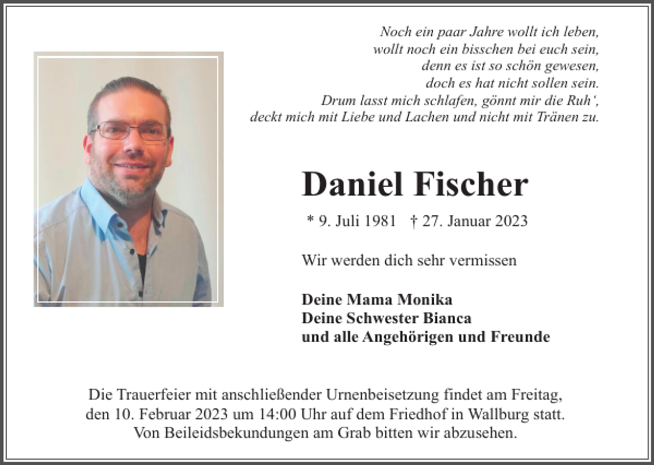 <p>Noch ein paar Jahre wollt ich leben,<br />wollt noch ein bisschen bei euch sein,<br />denn es ist so schön gewesen,<br />doch es hat nicht sollen sein.<br />Drum lasst mich schlafen, gönnt mir die Ruh‘,<br />deckt mich mit Liebe und Lachen und nicht mit Tränen zu.</p><p>Daniel Fischer<br />* 9. Juli 1981 † 27. Januar 2023<br />Wir werden dich sehr vermissen<br />Deine Mama Monika<br />Deine Schwester Bianca<br />und alle Angehörigen und Freunde</p><p>Die Trauerfeier mit anschließender Urnenbeisetzung findet am Freitag,<br />den 10. Februar 2023 um 14:00 Uhr auf dem Friedhof in Wallburg statt.<br />Von Beileidsbekundungen am Grab bitten wir abzusehen.</p>