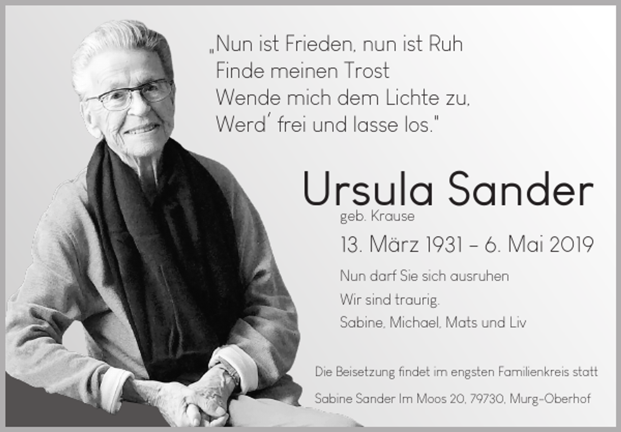 <p>Nun ist Frieden, nun ist Ruh<br />"<br />Finde meinen Trost<br />Wende mich dem Lichte zu,<br />Werd frei und lasse los."</p><p>Ursula Sander<br />geb. Krause</p><p>13. März 1931 - 6. Mai 2019<br />Nun darf Sie sich ausruhen<br />Wir sind traurig.<br />Sabine, Michael, Mats und Liv<br />Die Beisetzung findet im engsten Familienkreis statt<br />Sabine Sander Im Moos 20, 79730, Murg-Oberhof</p>