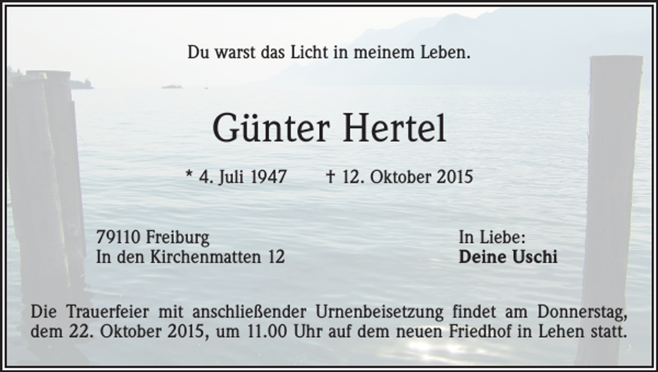 <p>Du warst das Licht in meinem Leben.</p><p>Günter Hertel<br />* 4. Juli 1947 † 12. Oktober 2015<br />79110 Freiburg<br />In den Kirchenmatten 12</p><p>In Liebe:<br />Deine Uschi</p><p>Die Trauerfeier mit anschließender Urnenbeisetzung findet am Donnerstag,<br />dem 22. Oktober 2015, um 11.00 Uhr auf dem neuen Friedhof in Lehen statt.</p>