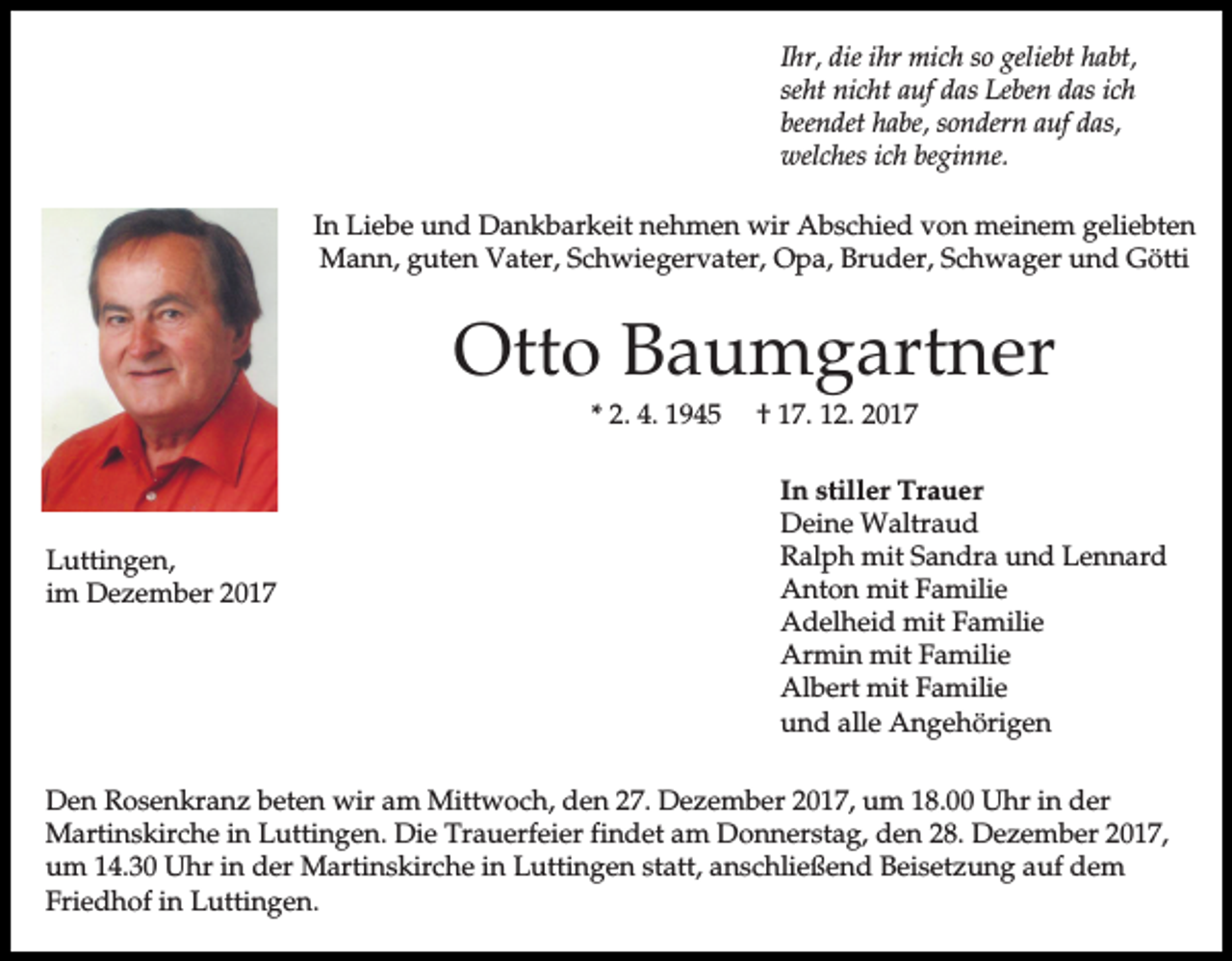 <p>Ihr, die ihr mich so geliebt habt,<br />seht nicht auf das Leben das ich<br />beendet habe, sondern auf das,<br />welches ich beginne.<br />In Liebe und Dankbarkeit nehmen wir Abschied von meinem geliebten<br />Mann, guten Vater, Schwiegervater, Opa, Bruder, Schwager und Götti</p><p>Otto Baumgartner<br />* 2. 4. 1945</p><p>Luttingen,<br />im Dezember 2017</p><p>† 17. 12. 2017<br />In stiller Trauer<br />Deine Waltraud<br />Ralph mit Sandra und Lennard<br />Anton mit Familie<br />Adelheid mit Familie<br />Armin mit Familie<br />Albert mit Familie<br />und alle Angehörigen</p><p>Den Rosenkranz beten wir am Mittwoch, den 27. Dezember 2017, um 18.00 Uhr in der<br />Martinskirche in Luttingen. Die Trauerfeier findet am Donnerstag, den 28. Dezember 2017,<br />um 14.30 Uhr in der Martinskirche in Luttingen statt, anschließend Beisetzung auf dem<br />Friedhof in Luttingen.</p>