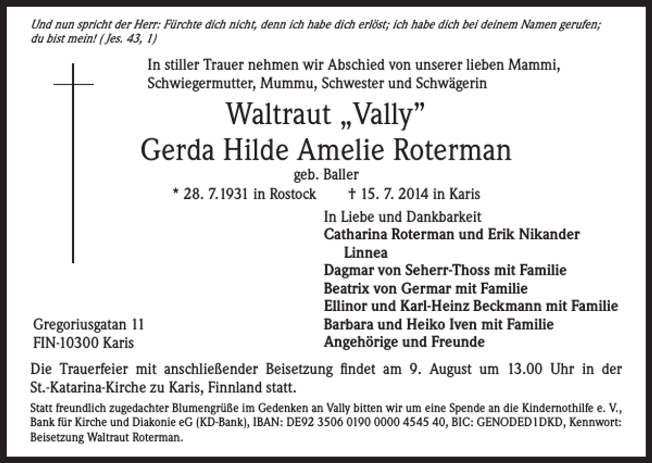 <p>Und nun spricht der Herr: Fürchte dich nicht, denn ich habe dich erlöst; ich habe dich bei deinem Namen gerufen;<br />du bist mein! ( Jes. 43, 1)</p><p>In stiller Trauer nehmen wir Abschied von unserer lieben Mammi,<br />Schwiegermutter, Mummu, Schwester und Schwägerin</p><p>Waltraut „Vally”<br />Gerda Hilde Amelie Roterman</p><p>geb. Baller<br />* 28. 7.1931 in Rostock † 15. 7. 2014 in Karis</p><p>In Liebe und Dankbarkeit</p><p>Catharina Roterman und Erik Nikander</p><p>Linnea<br />Dagmar von Seherr-Thoss mit Familie<br />Beatrix von Germar mit Familie<br />Ellinor und Karl-Heinz Beckmann mit Familie<br />Barbara und Heiko Iven mit Familie<br />Gregoriusgatan 11</p><p>Angehörige und Freunde<br />FIN-10300 Karis<br />Die Trauerfeier mit anschließender Beisetzung findet am 9. August um 13.00 Uhr in der<br />St.-Katarina-Kirche zu Karis, Finnland statt.<br />Statt freundlich zugedachter Blumengrüße im Gedenken an Vally bitten wir um eine Spende an die Kindernothilfe e. V.,<br />Bank für Kirche und Diakonie eG (KD-Bank), IBAN: DE92 3506 019000 4545 40, BIC: GENODED1DKD, Kennwort:<br />Beisetzung Waltraut Roterman.</p>