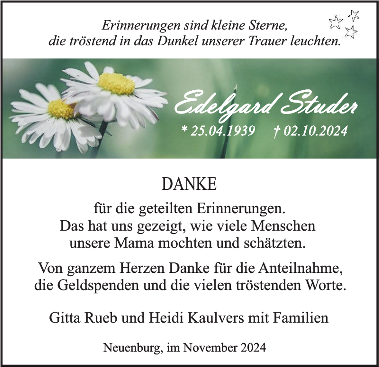 <p>Erinnerungen sind kleine Sterne,<br />die tröstend in das Dunkel unserer Trauer leuchten.</p><p>Edelgard Studer<br />* 25.04.1939</p><p>† 02.10.2024</p><p>DANKE<br />für die geteilten Erinnerungen.<br />Das hat uns gezeigt, wie viele Menschen<br />unsere Mama mochten und schätzten.<br />Von ganzem Herzen Danke für die Anteilnahme,<br />die Geldspenden und die vielen tröstenden Worte.<br />Gitta Rueb und Heidi Kaulvers mit Familien<br />Neuenburg, im November 2024</p>
