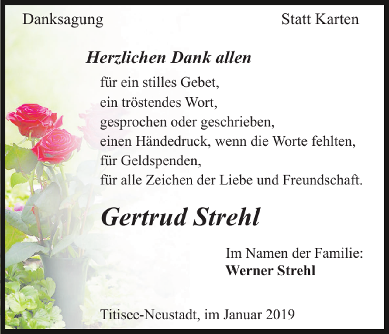 <p>Danksagung</p><p>Statt Karten</p><p>Herzlichen Dank allen<br />für ein stilles Gebet,<br />ein tröstendes Wort,<br />gesprochen oder geschrieben,<br />einen Händedruck, wenn die Worte fehlten,<br />für Geldspenden,<br />für alle Zeichen der Liebe und Freundschaft.</p><p>Gertrud Strehl<br />Im Namen der Familie:<br />Werner Strehl<br />Titisee-Neustadt, im Januar 2019</p>