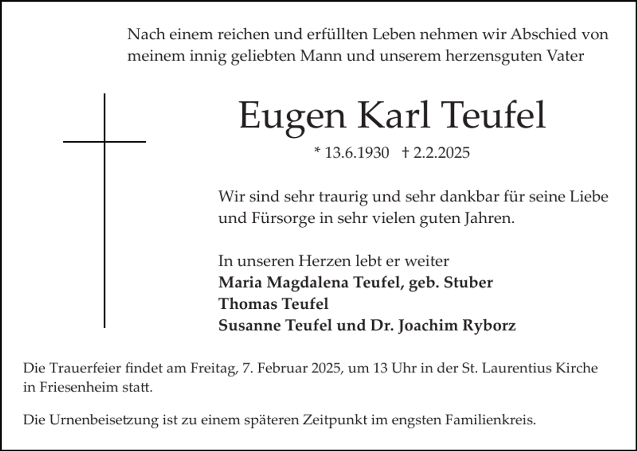 <p>Nach einem reichen und erfüllten Leben nehmen wir Abschied von<br />meinem innig geliebten Mann und unserem herzensguten Vater</p><p>Eugen Karl Teufel<br />* 13.6.1930 † 2.2.2025<br />Wir sind sehr traurig und sehr dankbar für seine Liebe<br />und Fürsorge in sehr vielen guten Jahren.<br />In unseren Herzen lebt er weiter<br />Maria Magdalena Teufel, geb. Stuber<br />Thomas Teufel<br />Susanne Teufel und Dr. Joachim Ryborz<br />Die Trauerfeier ﬁndet am Freitag, 7. Februar 2025, um 13 Uhr in der St. Laurentius Kirche<br />in Friesenheim sta�.<br />Die Urnenbeise�ung ist zu einem späteren Zeitpunkt im engsten Familienkreis.</p>