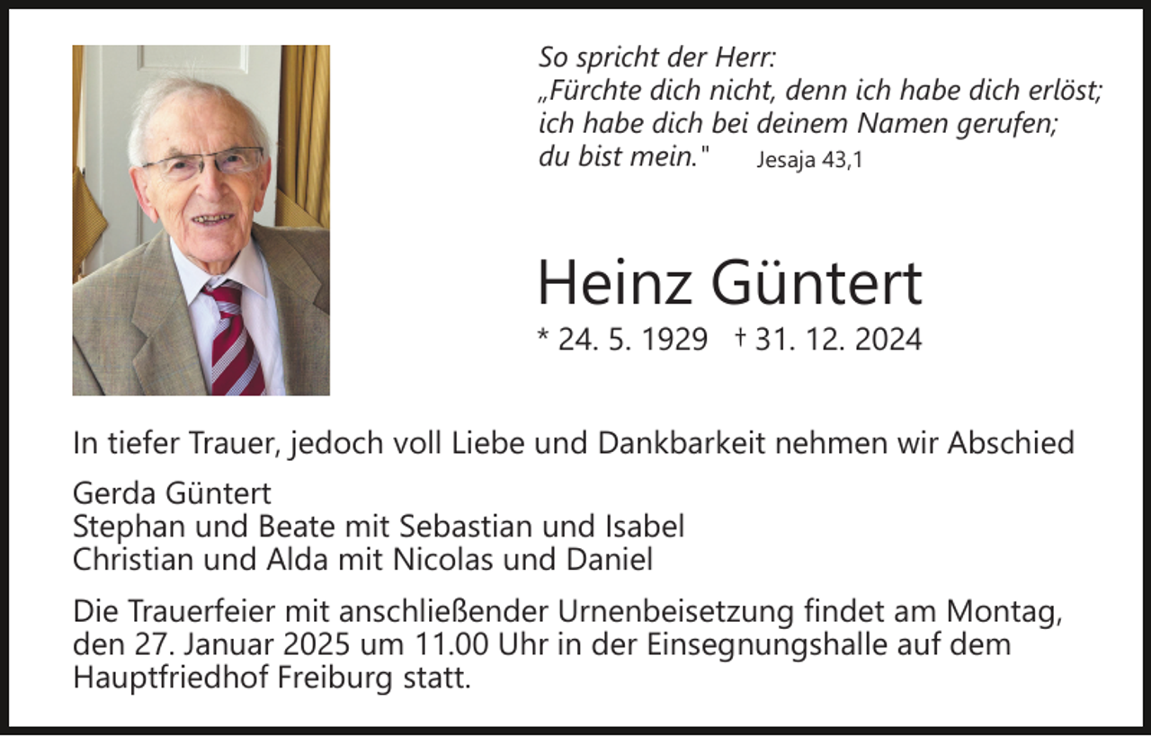 <p>So spricht der Herr:<br />„Fürchte dich nicht, denn ich habe dich erlöst;<br />ich habe dich bei deinem Namen gerufen;<br />du bist mein."<br />Jesaja 43,1</p><p>Heinz Güntert<br />* 24. 5. 1929 † 31. 12. 2024</p><p>In tiefer Trauer, jedoch voll Liebe und Dankbarkeit nehmen wir Abschied<br />Gerda Güntert<br />Stephan und Beate mit Sebastian und Isabel<br />Christian und Alda mit Nicolas und Daniel<br />Die Trauerfeier mit anschließender Urnenbeisetzung findet am Montag,<br />den 27. Januar 2025 um 11.00 Uhr in der Einsegnungshalle auf dem<br />Hauptfriedhof Freiburg statt.</p>