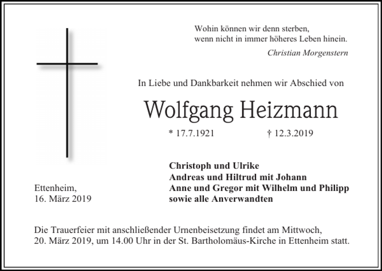 <p>Wohin können wir denn sterben,<br />wenn nicht in immer höheres Leben hinein.<br />Christian Morgenstern</p><p>In Liebe und Dankbarkeit nehmen wir Abschied von</p><p>Wolfgang Heizmann<br />* 17.7.1921</p><p>Ettenheim,<br />16. März 2019</p><p>† 12.3.2019</p><p>Christoph und Ulrike<br />Andreas und Hiltrud mit Johann<br />Anne und Gregor mit Wilhelm und Philipp<br />sowie alle Anverwandten</p><p>Die Trauerfeier mit anschließender Urnenbeisetzung findet am Mittwoch,<br />20. März 2019, um 14.00 Uhr in der St. Bartholomäus-Kirche in Ettenheim statt.</p>