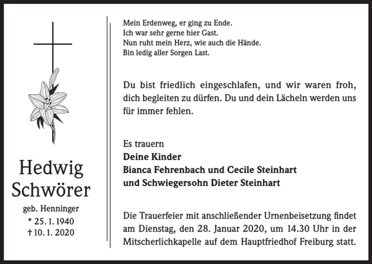 <p>Mein Erdenweg, er ging zu Ende.<br />Ich war sehr gerne hier Gast.<br />Nun ruht mein Herz, wie auch die Hände.<br />Bin ledig aller Sorgen Last.</p><p>Du bist friedlich eingeschlafen, und wir waren froh,<br />dich begleiten zu dürfen. Du und dein Lächeln werden uns<br />für immer fehlen.</p><p>Hedwig<br />Schwörer<br />geb. Henninger<br />* 25. 1. 1940<br />† 10. 1. 2020</p><p>Es trauern<br />Deine Kinder<br />Bianca Fehrenbach und Cecile Steinhart<br />und Schwiegersohn Dieter Steinhart<br />Die Trauerfeier mit anschließender Urnenbeisetzung findet<br />am Dienstag, den 28. Januar 2020, um 14.30 Uhr in der<br />Mitscherlichkapelle auf dem Hauptfriedhof ­Freiburg statt.</p>