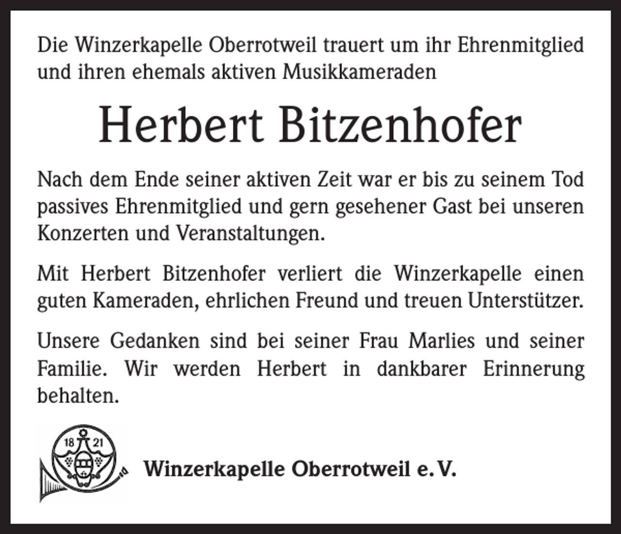 <p>Die Winzerkapelle Oberrotweil trauert um ihr Ehrenmitglied<br />und ihren ehemals aktiven Musikkameraden</p><p>Herbert Bitzenhofer<br />Nach dem Ende seiner aktiven Zeit war er bis zu seinem Tod<br />passives Ehrenmitglied und gern gesehener Gast bei unseren<br />Konzerten und Veranstaltungen.<br />Mit Herbert Bitzenhofer verliert die Winzerkapelle einen<br />guten Kameraden, ehrlichen Freund und treuen Unterstützer.<br />Unsere Gedanken sind bei seiner Frau Marlies und seiner<br />Familie. Wir werden Herbert in dankbarer Erinnerung<br />­behalten.<br />Winzerkapelle Oberrotweil e. V.</p>