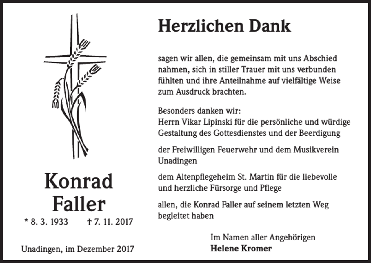 <p>Herzlichen Dank<br />sagen wir allen, die gemeinsam mit uns Abschied<br />nahmen, sich in stiller Trauer mit uns verbunden<br />fühlten und ihre Anteilnahme auf vielfältige Weise<br />zum Ausdruck brachten.<br />Besonders danken wir:<br />Herrn Vikar Lipinski für die persönliche und würdige<br />Gestaltung des Gottesdienstes und der Beerdigung<br />der Freiwilligen Feuerwehr und dem Musikverein<br />Unadingen</p><p>Konrad<br />Faller</p><p>* 8. 3. 1933 † 7. 11. 2017<br />Unadingen, im Dezember 2017</p><p>dem Altenpflegeheim St. Martin für die liebevolle<br />und herzliche Fürsorge und Pflege<br />allen, die Konrad Faller auf seinem letzten Weg<br />begleitet haben<br />Im Namen aller Angehörigen<br />Helene Kromer</p>