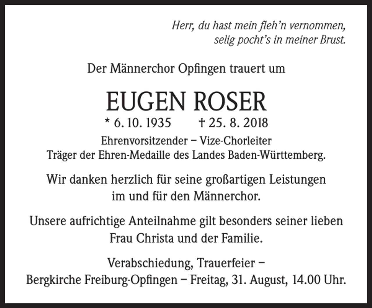 <p>Herr, du hast mein fleh’n vernommen,<br />selig pocht’s in meiner Brust.</p><p>Der Männerchor Opfingen trauert um</p><p>EUGEN ROSER</p><p>* 6. 10. 1935</p><p>† 25. 8. 2018</p><p>Ehrenvorsitzender – Vize-Chorleiter<br />Träger der Ehren-Medaille des Landes Baden-Württemberg.</p><p>Wir danken herzlich für seine großartigen Leistungen<br />im und für den Männerchor.<br />Unsere aufrichtige Anteilnahme gilt besonders seiner lieben<br />Frau Christa und der Familie.<br />Verabschiedung, Trauerfeier –<br />Bergkirche Freiburg-Opfingen – Freitag, 31. August, 14.00 Uhr.</p>