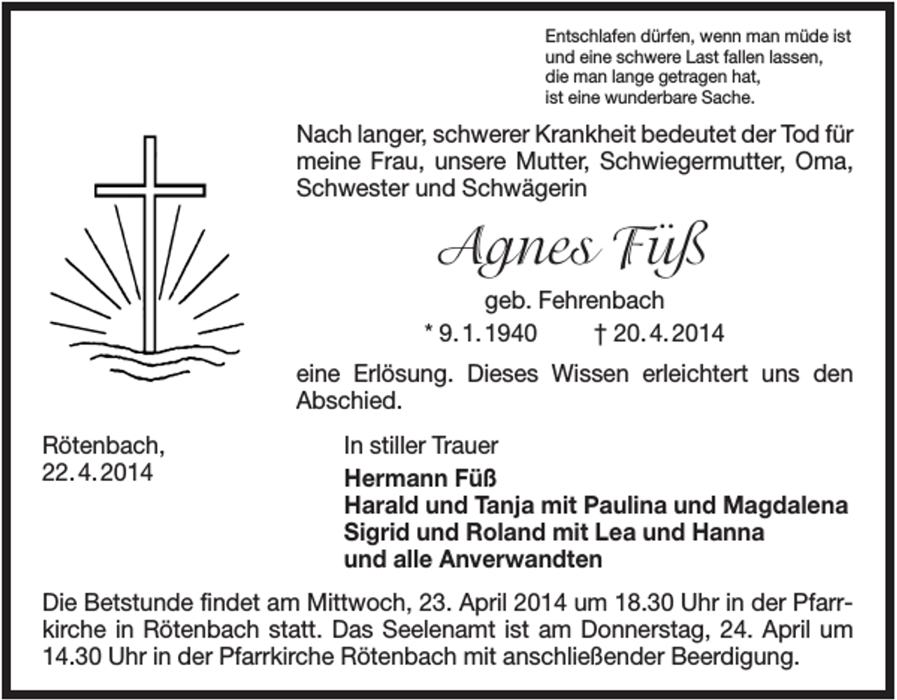 <p>Entschlafen dürfen, wenn man müde ist<br />und eine schwere Last fallen lassen,<br />die man lange getragen hat,<br />ist eine wunderbare Sache.</p><p>Nach langer, schwerer Krankheit bedeutet der Tod für<br />meine Frau, unsere Mutter, Schwiegermutter, Oma,<br />Schwester und Schwägerin</p><p>Agnes Füß<br />geb. Fehrenbach<br />* 9. 1. 1940<br />† 20. 4. 2014<br />eine Erlösung. Dieses Wissen erleichtert uns den<br />Abschied.<br />Rötenbach,<br />22. 4. 2014</p><p>In stiller Trauer<br />Hermann Füß<br />Harald und Tanja mit Paulina und Magdalena<br />Sigrid und Roland mit Lea und Hanna<br />und alle Anverwandten</p><p>Die Betstunde findet am Mittwoch, 23. April 2014 um 18.30 Uhr in der Pfarrkirche in Rötenbach statt. Das Seelenamt ist am Donnerstag, 24. April um<br />14.30 Uhr in der Pfarrkirche Rötenbach mit anschließender Beerdigung.</p>