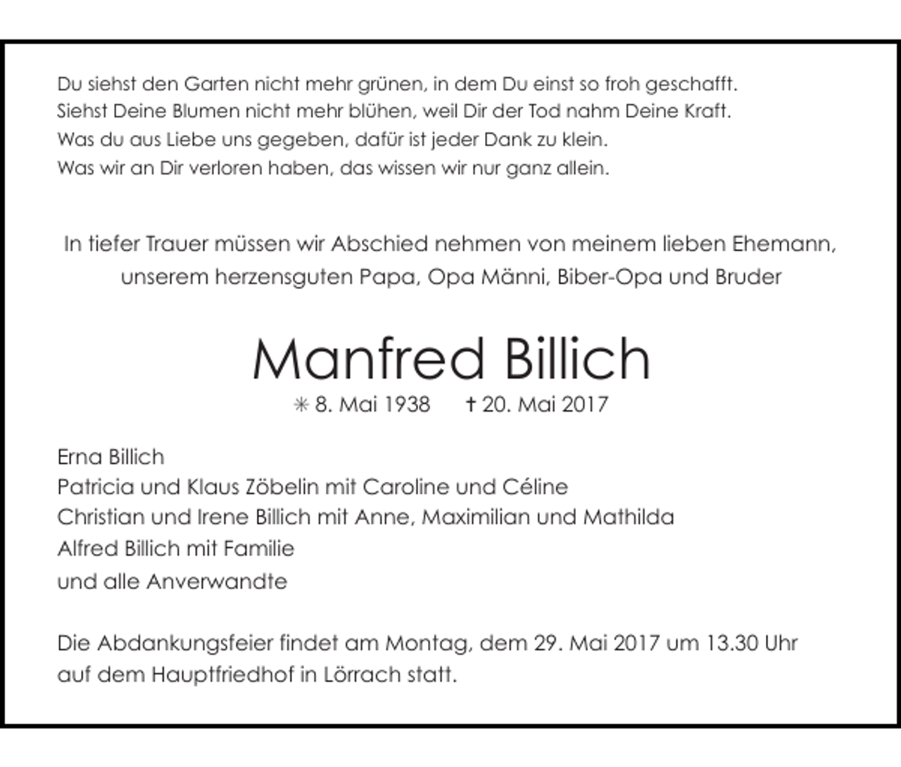 <p>Du siehst den Garten nicht mehr grünen, in dem Du einst so froh geschafft.<br />Siehst Deine Blumen nicht mehr blühen, weil Dir der Tod nahm Deine Kraft.<br />Was du aus Liebe uns gegeben, dafür ist jeder Dank zu klein.<br />Was wir an Dir verloren haben, das wissen wir nur ganz allein.</p><p>In tiefer Trauer müssen wir Abschied nehmen von meinem lieben Ehemann,<br />unserem herzensguten Papa, Opa Männi, Biber-Opa und Bruder</p><p>Manfred Billich<br />✳ 8. Mai 1938</p><p>✝ 20. Mai 2017</p><p>Erna Billich<br />Patricia und Klaus Zöbelin mit Caroline und Céline<br />Christian und Irene Billich mit Anne, Maximilian und Mathilda<br />Alfred Billich mit Familie<br />und alle Anverwandte<br />Die Abdankungsfeier findet am Montag, dem 29. Mai 2017 um 13.30 Uhr<br />auf dem Hauptfriedhof in Lörrach statt.</p>