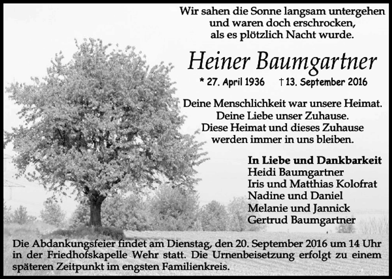 <p>Wir sahen die Sonne langsam untergehen<br />und waren doch erschrocken,<br />als es plötzlich Nacht wurde.</p><p>Heiner Baumgartner<br />* 27. April 1936</p><p>13. September 2016</p><p>Deine Menschlichkeit war unsere Heimat.<br />Deine Liebe unser Zuhause.<br />Diese Heimat und dieses Zuhause<br />werden immer in uns bleiben.<br />In Liebe und Dankbarkeit<br />Heidi Baumgartner<br />Iris und Matthias Kolofrat<br />Nadine und Daniel<br />Melanie und Jannick<br />Gertrud Baumgartner<br />Die Abdankungsfeier findet am Dienstag, den 20. September 2016 um 14 Uhr<br />in der Friedhofskapelle Wehr statt. Die Urnenbeisetzung erfolgt zu einem<br />späteren Zeitpunkt im engsten Familienkreis.</p>
