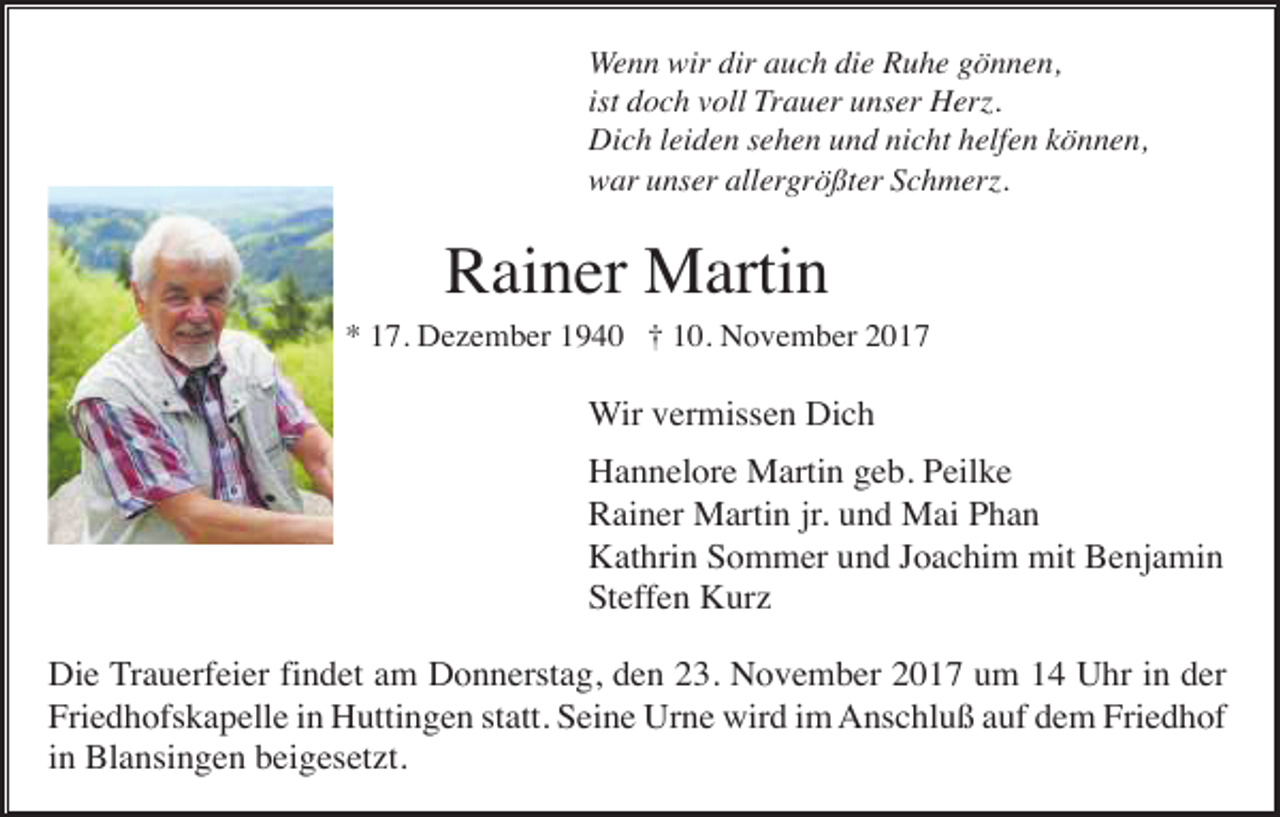 <p>Wenn wir dir auch die Ruhe gönnen,<br />ist doch voll Trauer unser Herz.<br />Dich leiden sehen und nicht helfen können,<br />war unser allergrößter Schmerz.</p><p>Rainer Martin<br />* 17. Dezember 1940 † 10. November 2017</p><p>Wir vermissen Dich<br />Hannelore Martin geb. Peilke<br />Rainer Martin jr. und Mai Phan<br />Kathrin Sommer und Joachim mit Benjamin<br />Steffen Kurz<br />Die Trauerfeier findet am Donnerstag, den 23. November 2017 um 14 Uhr in der<br />Friedhofskapelle in Huttingen statt. Seine Urne wird im Anschluß auf dem Friedhof<br />in Blansingen beigesetzt.</p>