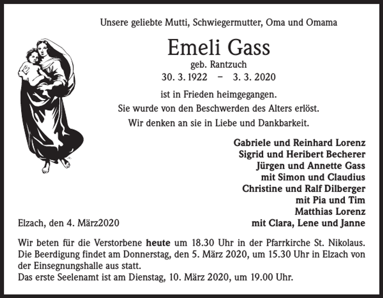 <p>Unsere geliebte Mutti, Schwiegermutter, Oma und Omama</p><p>Emeli Gass</p><p>geb. Rantzuch<br />30. 3. 1922 – 3. 3. 2020<br />ist in Frieden heimgegangen.<br />Sie wurde von den Beschwerden des Alters erlöst.<br />Wir denken an sie in Liebe und Dankbarkeit.</p><p>Elzach, den 4. März2020</p><p>Gabriele und Reinhard Lorenz<br />Sigrid und Heribert Becherer<br />Jürgen und Annette Gass<br />mit Simon und Claudius<br />Christine und Ralf Dilberger<br />mit Pia und Tim<br />Matthias Lorenz<br />mit Clara, Lene und Janne</p><p>Wir beten für die Verstorbene heute um 18.30 Uhr in der Pfarrkirche St. Nikolaus.<br />Die Beerdigung findet am Donnerstag, den 5. März 2020, um 15.30 Uhr in Elzach von<br />der Einsegnungshalle aus statt.<br />Das erste Seelenamt ist am Dienstag, 10. März 2020, um 19.00 Uhr.</p>