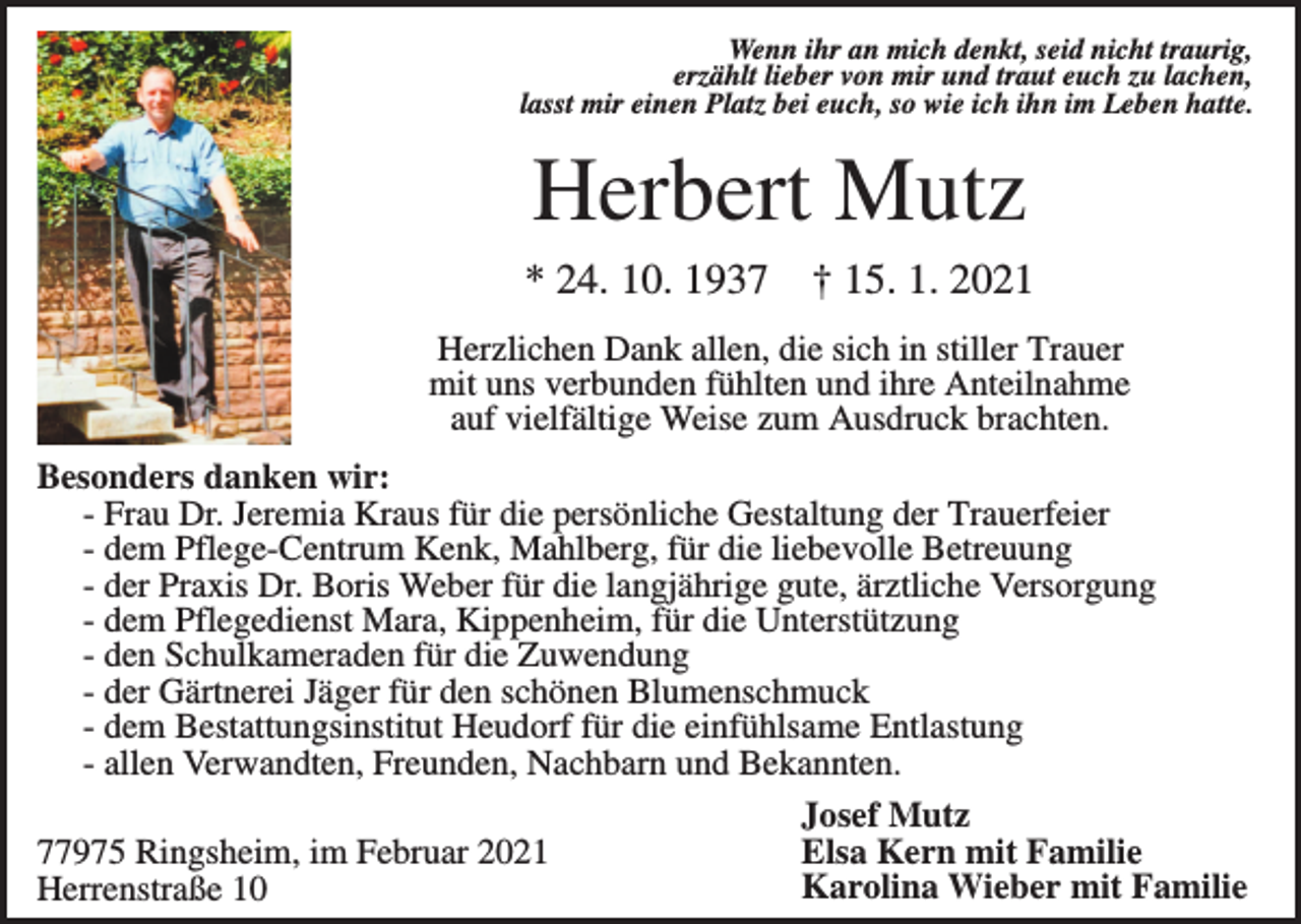 <p>Wenn ihr an mich denkt, seid nicht traurig,<br />erzählt lieber von mir und traut euch zu lachen,<br />lasst mir einen Platz bei euch, so wie ich ihn im Leben hatte.</p><p>Herbert Mutz<br />* 24. 10. 1937</p><p>† 15. 1. 2021</p><p>Herzlichen Dank allen, die sich in stiller Trauer<br />mit uns verbunden fühlten und ihre Anteilnahme<br />auf vielfältige Weise zum Ausdruck brachten.<br />Besonders danken wir:<br />- Frau Dr. Jeremia Kraus für die persönliche Gestaltung der Trauerfeier<br />- dem Pflege-Centrum Kenk, Mahlberg, für die liebevolle Betreuung<br />- der Praxis Dr. Boris Weber für die langjährige gute, ärztliche Versorgung<br />- dem Pflegedienst Mara, Kippenheim, für die Unterstützung<br />- den Schulkameraden für die Zuwendung<br />- der Gärtnerei Jäger für den schönen Blumenschmuck<br />- dem Bestattungsinstitut Heudorf für die einfühlsame Entlastung<br />- allen Verwandten, Freunden, Nachbarn und Bekannten.<br />Josef Mutz<br />Elsa Kern mit Familie<br />77975 Ringsheim, im Februar 2021<br />Karolina Wieber mit Familie<br />Herrenstraße 10</p>