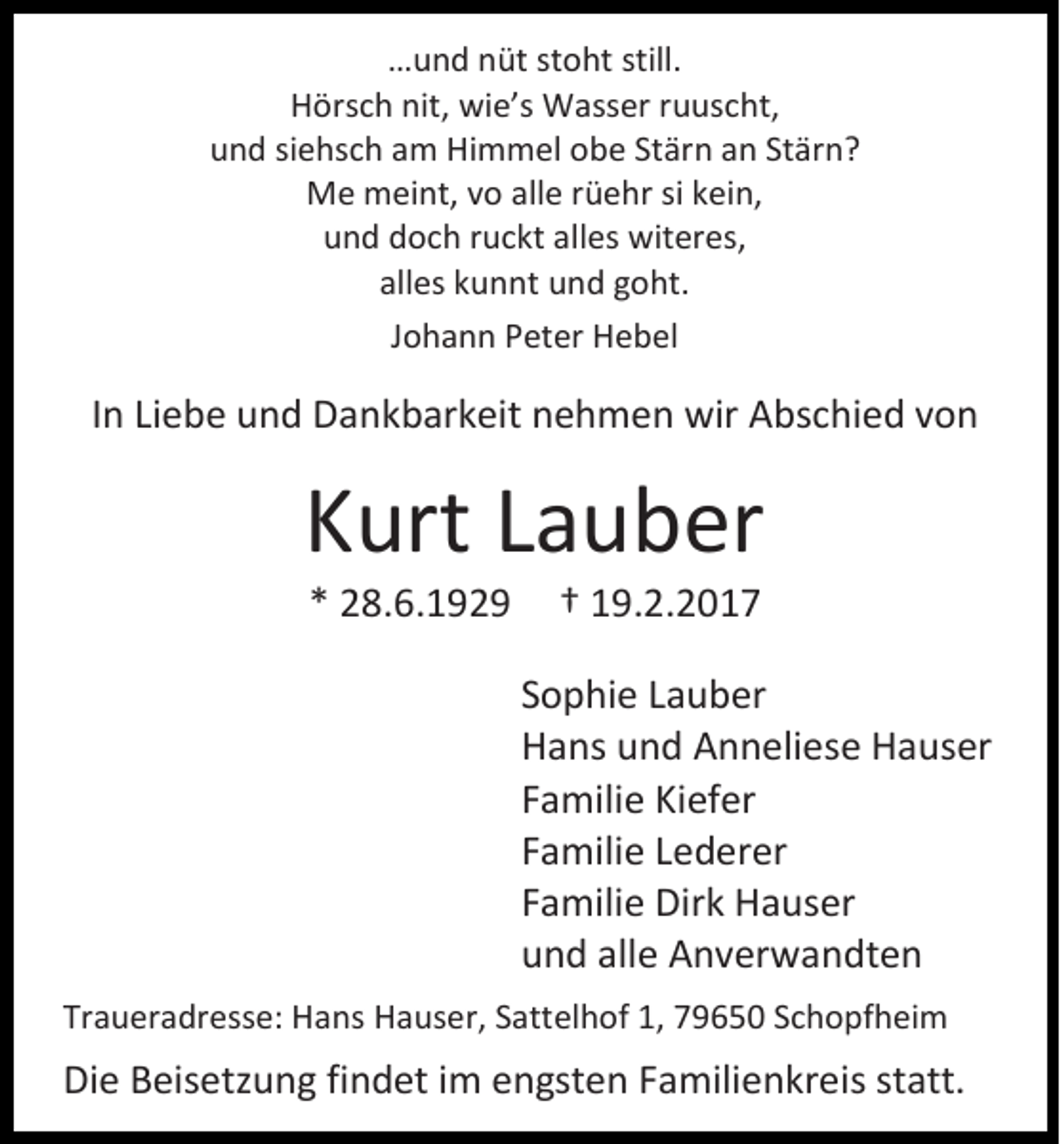 <p>…und nüt stoht still.<br />Hörsch nit, wie’s Wasser ruuscht,<br />und siehsch am Himmel obe Stärn an Stärn?<br />Me meint, vo alle rüehr si kein,<br />und doch ruckt alles witeres,<br />alles kunnt und goht.<br />Johann Peter Hebel</p><p>In Liebe und Dankbarkeit nehmen wir Abschied von</p><p>Kurt Lauber<br />* 28.6.1929</p><p>† 19.2.2017<br />Sophie Lauber<br />Hans und Anneliese Hauser<br />Familie Kiefer<br />Familie Lederer<br />Familie Dirk Hauser<br />und alle Anverwandten</p><p>Traueradresse: Hans Hauser, Sattelhof 1, 79650 Schopfheim</p><p>Die Beisetzung findet im engsten Familienkreis statt.</p>