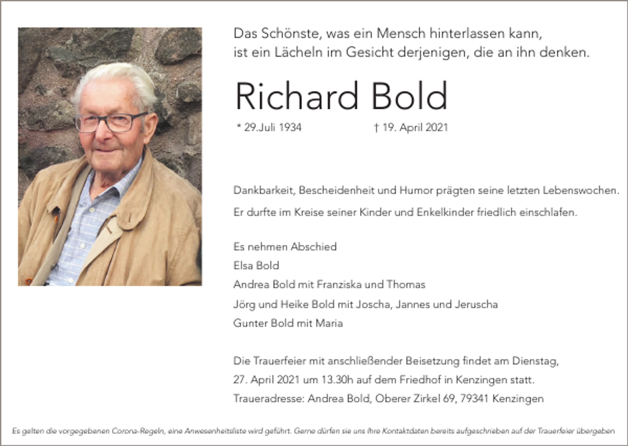 <p>Das Schönste, was ein Mensch hinterlassen kann,<br />ist ein Lächeln im Gesicht derjenigen, die an ihn denken.</p><p>Richard Bold<br />* 29.Juli 1934</p><p>† 19. April 2021</p><p>Dankbarkeit, Bescheidenheit und Humor prägten seine letzten Lebenswochen.<br />Er durfte im Kreise seiner Kinder und Enkelkinder friedlich einschlafen.<br />Es nehmen Abschied<br />Elsa Bold<br />Andrea Bold mit Franziska und Thomas<br />Jörg und Heike Bold mit Joscha, Jannes und Jeruscha<br />Gunter Bold mit Maria<br />Die Trauerfeier mit anschließender Beisetzung findet am Dienstag,<br />27. April 2021 um 13.30h auf dem Friedhof in Kenzingen statt.<br />Traueradresse: Andrea Bold, Oberer Zirkel 69, 79341 Kenzingen<br />Es gelten die vorgegebenen Corona-Regeln, eine Anwesenheitsliste wird geführt. Gerne dürfen sie uns Ihre Kontaktdaten bereits aufgeschrieben auf der Trauerfeier übergeben</p>