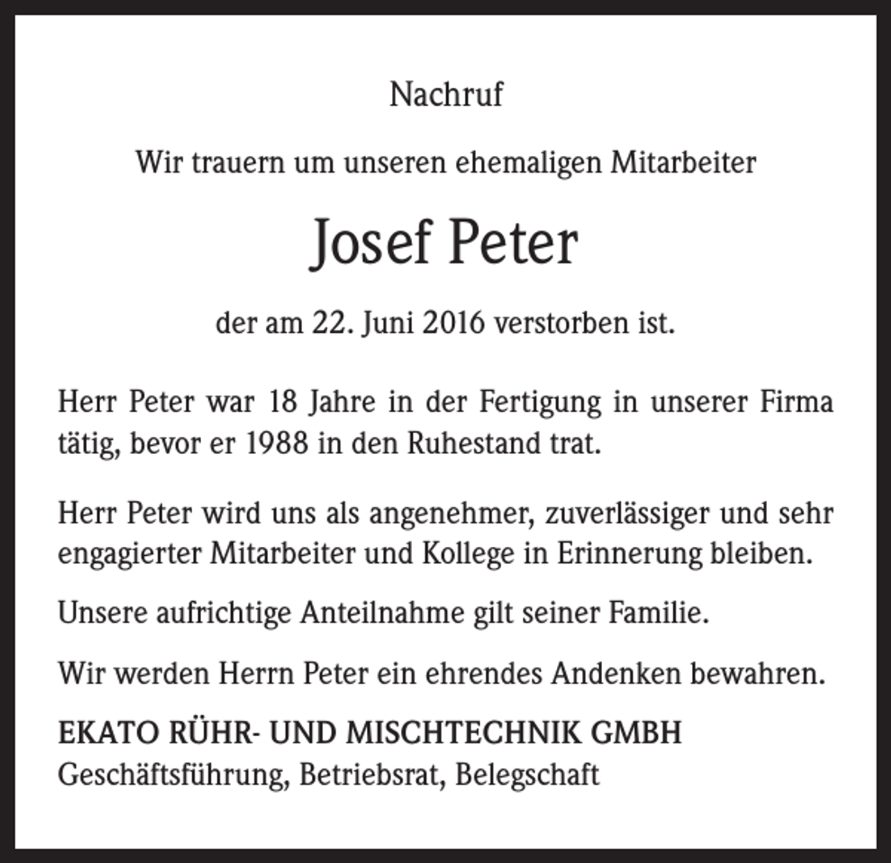 <p>Nachruf<br />Wir trauern um unseren ehemaligen Mitarbeiter</p><p>Josef Peter<br />der am 22. Juni 2016 verstorben ist.<br />Herr Peter war 18 Jahre in der Fertigung in unserer Firma<br />tätig, bevor er 1988 in den Ruhestand trat.<br />Herr Peter wird uns als angenehmer, zuverlässiger und sehr<br />engagierter Mitarbeiter und Kollege in Erinnerung bleiben.<br />Unsere aufrichtige Anteilnahme gilt seiner Familie.<br />Wir werden Herrn Peter ein ehrendes Andenken bewahren.<br />EKATO RÜHR- UND MISCHTECHNIK GMBH<br />Geschäftsführung, Betriebsrat, Belegschaft</p>