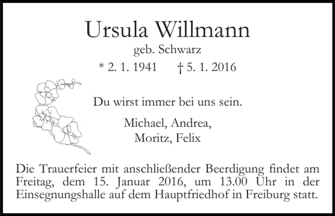 <p>Ursula Willmann<br />geb. Schwarz<br />* 2. 1. 1941 † 5. 1. 2016</p><p>Du wirst immer bei uns sein.<br />Michael, Andrea,<br />Moritz, Felix<br />Die Trauerfeier mit anschließender Beerdigung findet am<br />Freitag, dem 15. Januar 2016, um 13.00 Uhr in der<br />Einsegnungshalle auf dem Hauptfriedhof in Freiburg statt.</p>