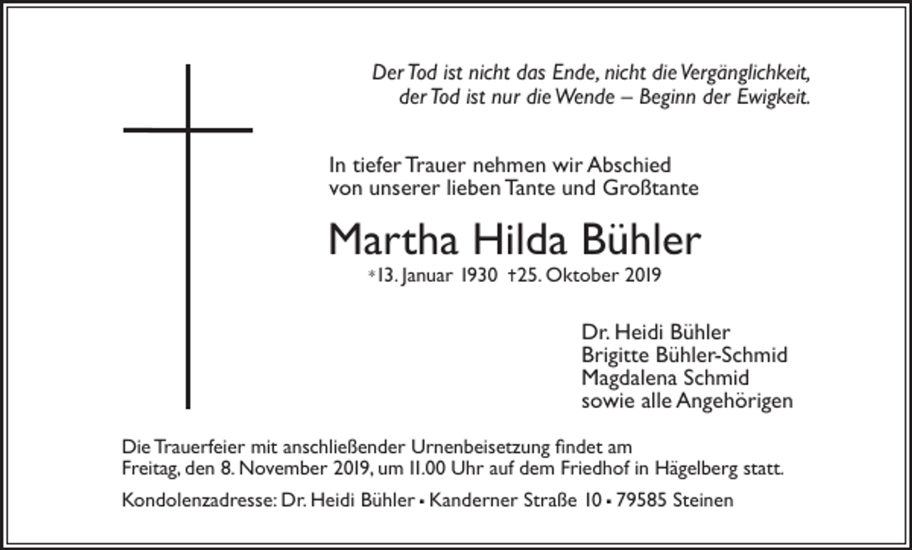 <p>Der Tod ist nicht das Ende, nicht die Vergänglichkeit,<br />der Tod ist nur die Wende – Beginn der Ewigkeit.<br />In tiefer Trauer nehmen wir Abschied<br />von unserer lieben Tante und Großtante</p><p>Martha Hilda Bühler<br />*13. Januar</p><p>1930 25. Oktober 2019</p><p>Dr. Heidi Bühler<br />Brigitte Bühler-Schmid<br />Magdalena Schmid<br />sowie alle Angehörigen<br />Die Trauerfeier mit anschließender Urnenbeisetzung findet am<br />Freitag, den 8. November 2019, um 11.00 Uhr auf dem Friedhof in Hägelberg statt.<br />Kondolenzadresse: Dr. Heidi Bühler  Kanderner Straße 10  79585 Steinen</p>