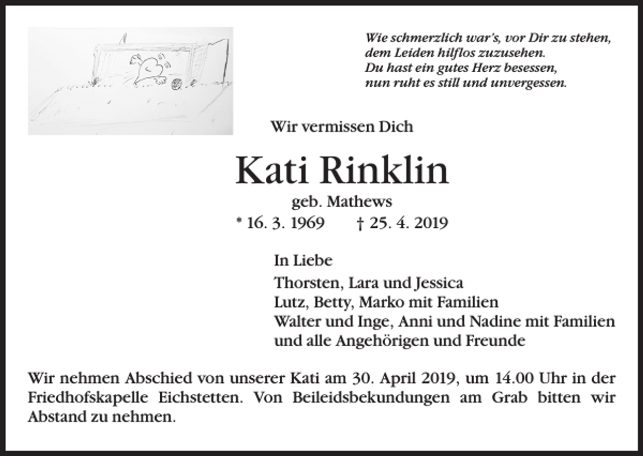 <p>Wie schmerzlich war’s, vor Dir zu stehen,<br />dem Leiden hilflos zuzusehen.<br />Du hast ein gutes Herz besessen,<br />nun ruht es still und unvergessen.</p><p>Wir vermissen Dich</p><p>Kati Rinklin<br />geb. Mathews<br />* 16. 3. 1969 † 25. 4. 2019</p><p>In Liebe<br />Thorsten, Lara und Jessica<br />Lutz, Betty, Marko mit Familien<br />Walter und Inge, Anni und Nadine mit Familien<br />und alle Angehörigen und Freunde<br />Wir nehmen Abschied von unserer Kati am 30. April 2019, um 14.00 Uhr in der<br />Friedhofskapelle Eichstetten. Von Beileidsbekundungen am Grab bitten wir<br />Abstand zu nehmen.</p>