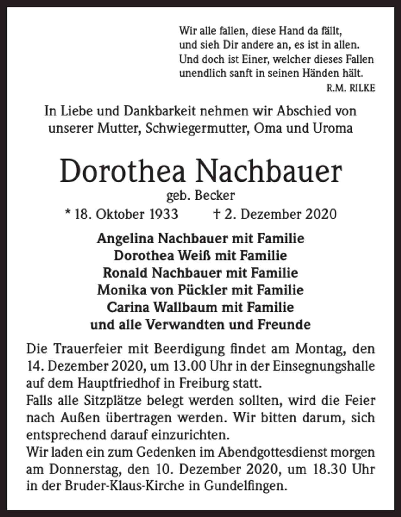 <p>Wir alle fallen, diese Hand da fällt,<br />und sieh Dir andere an, es ist in allen.<br />Und doch ist Einer, welcher dieses Fallen<br />unendlich sanft in seinen Händen hält.<br />R.M. RILKE</p><p>In Liebe und Dankbarkeit nehmen wir Abschied von<br />unserer Mutter, Schwiegermutter, Oma und Uroma</p><p>Dorothea Nachbauer<br />geb. Becker<br />* 18. Oktober 1933<br />† 2. Dezember 2020<br />Angelina Nachbauer mit Familie<br />Dorothea Weiß mit Familie<br />Ronald Nachbauer mit Familie<br />Monika von Pückler mit Familie<br />Carina Wallbaum mit Familie<br />und alle Verwandten und Freunde<br />Die Trauerfeier mit Beerdigung findet am Montag, den<br />14. Dezember 2020, um 13.00 Uhr in der Einsegnungshalle<br />auf dem Hauptfriedhof in Freiburg statt.<br />Falls alle Sitzplätze belegt werden sollten, wird die Feier<br />nach Außen übertragen werden. Wir bitten darum, sich<br />entsprechend darauf einzurichten.<br />Wir laden ein zum Gedenken im Abendgottesdienst morgen<br />am Donnerstag, den 10. Dezember 2020, um 18.30 Uhr<br />in der Bruder-Klaus-Kirche in Gundelfingen.</p>
