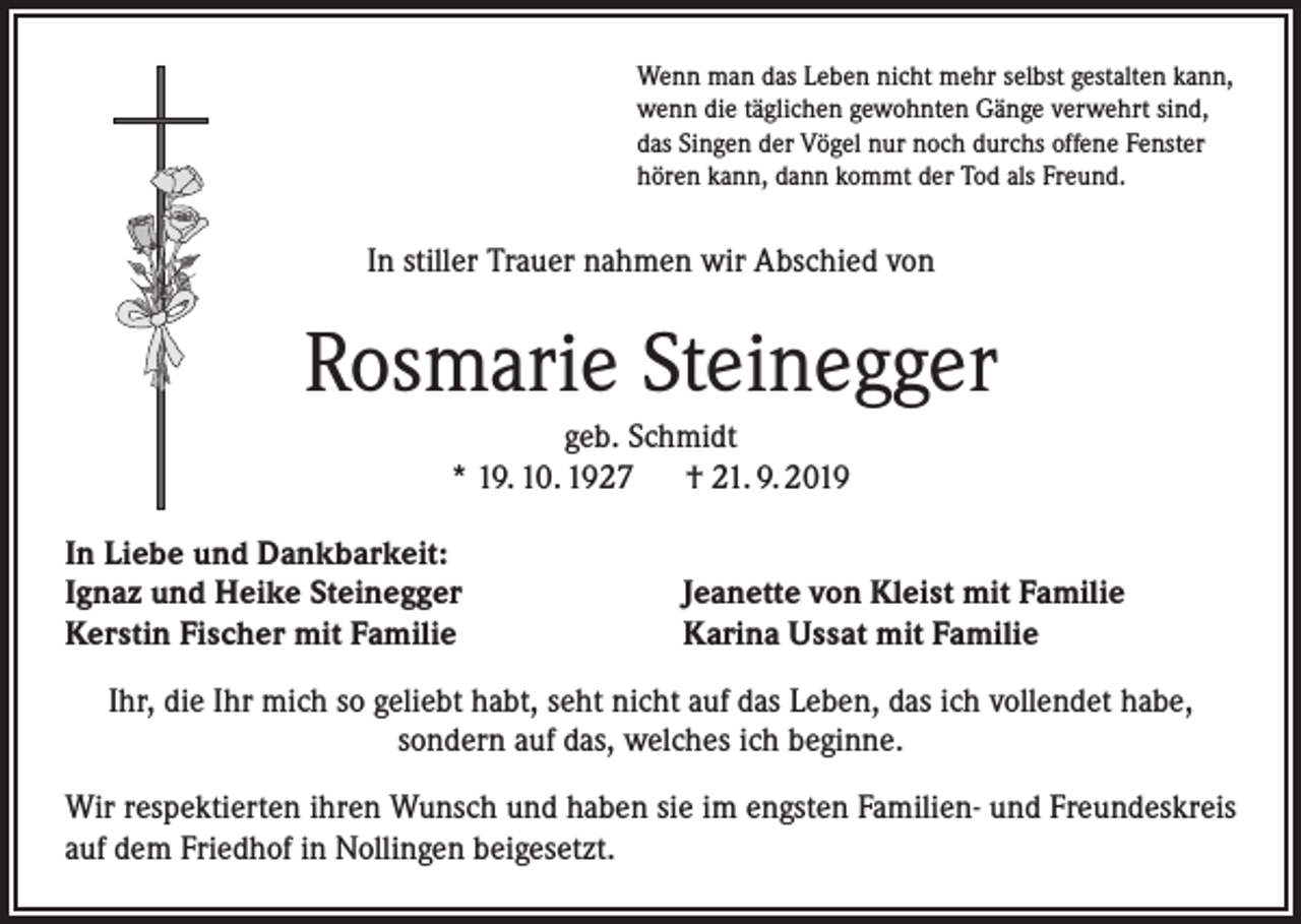 <p>Wenn man das Leben nicht mehr selbst gestalten kann,<br />wenn die täglichen gewohnten Gänge verwehrt sind,<br />das Singen der Vögel nur noch durchs offene Fenster<br />hören kann, dann kommt der Tod als Freund.</p><p>In stiller Trauer nahmen wir Abschied von</p><p>Rosmarie Steinegger<br />geb. Schmidt<br />* 19. 10. 1927 † 21. 9. 2019<br />In Liebe und Dankbarkeit:<br />Ignaz und Heike Steinegger<br />Kerstin Fischer mit Familie</p><p>Jeanette von Kleist mit Familie<br />Karina Ussat mit Familie</p><p>Ihr, die Ihr mich so geliebt habt, seht nicht auf das Leben, das ich vollendet habe,<br />sondern auf das, welches ich beginne.<br />Wir respektierten ihren Wunsch und haben sie im engsten Familien- und Freundeskreis<br />auf dem Friedhof in Nollingen beigesetzt.</p>
