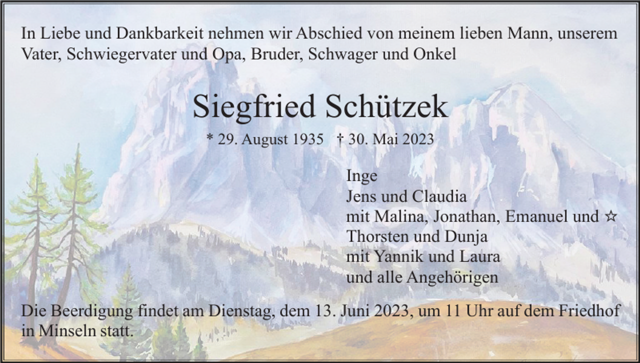 <p>In Liebe und Dankbarkeit nehmen wir Abschied von meinem lieben Mann, unserem<br />Vater, Schwiegervater und Opa, Bruder, Schwager und Onkel</p><p>Siegfried Schützek<br />* 29. August 1935 † 30. Mai 2023</p><p>Inge<br />Jens und Claudia<br />mit Malina, Jonathan, Emanuel und ☆<br />Thorsten und Dunja<br />mit Yannik und Laura<br />und alle Angehörigen<br />Die Beerdigung findet am Dienstag, dem 13. Juni 2023, um 11 Uhr auf dem Friedhof<br />in Minseln statt.</p>