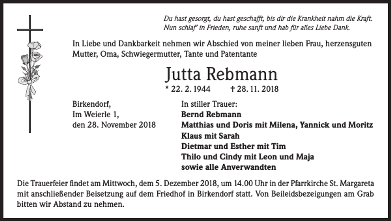 <p>Du hast gesorgt, du hast geschafft, bis dir die Krankheit nahm die Kraft.<br />Nun schlaf’ in Frieden, ruhe sanft und hab für alles Liebe Dank.</p><p>In Liebe und Dankbarkeit nehmen wir Abschied von meiner lieben Frau, herzensguten<br />Mutter, Oma, Schwiegermutter, Tante und Patentante</p><p>Jutta Rebmann</p><p>* 22. 2. 1944<br />Birkendorf,<br />Im Weierle 1,<br />den 28. November 2018</p><p>† 28. 11. 2018</p><p>In stiller Trauer:<br />Bernd Rebmann<br />Matthias und Doris mit Milena, Yannick und Moritz<br />Klaus mit Sarah<br />Dietmar und Esther mit Tim<br />Thilo und Cindy mit Leon und Maja<br />sowie alle Anverwandten</p><p>Die Trauerfeier findet am Mittwoch, dem 5. Dezember 2018, um 14.00 Uhr in der Pfarrkirche St. Margareta<br />mit anschließender Beisetzung auf dem Friedhof in Birkendorf statt. Von Beileidsbezeigungen am Grab<br />bitten wir Abstand zu nehmen.</p>