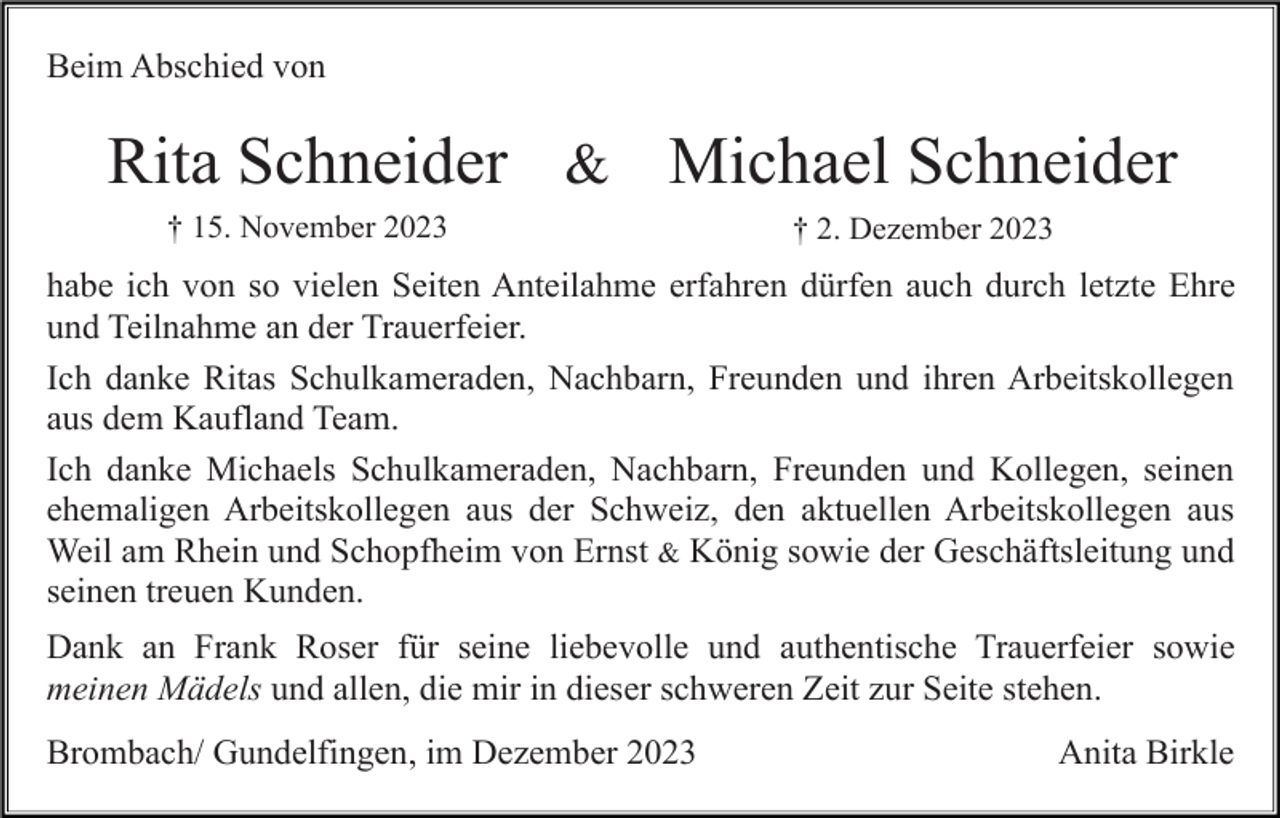 <p>Beim Abschied von</p><p>Rita Schneider &amp; Michael Schneider<br />† 15. November 2023</p><p>† 2. Dezember 2023</p><p>habe ich von so vielen Seiten Anteilahme erfahren dürfen auch durch letzte Ehre<br />und Teilnahme an der Trauerfeier.<br />Ich danke Ritas Schulkameraden, Nachbarn, Freunden und ihren Arbeitskollegen<br />aus dem Kaufland Team.<br />Ich danke Michaels Schulkameraden, Nachbarn, Freunden und Kollegen, seinen<br />ehemaligen Arbeitskollegen aus der Schweiz, den aktuellen Arbeitskollegen aus<br />Weil am Rhein und Schopfheim von Ernst &amp; König sowie der Geschäftsleitung und<br />seinen treuen Kunden.<br />Dank an Frank Roser für seine liebevolle und authentische Trauerfeier sowie<br />meinen Mädels und allen, die mir in dieser schweren Zeit zur Seite stehen.<br />Brombach/ Gundelfingen, im Dezember 2023</p><p>Anita Birkle</p>