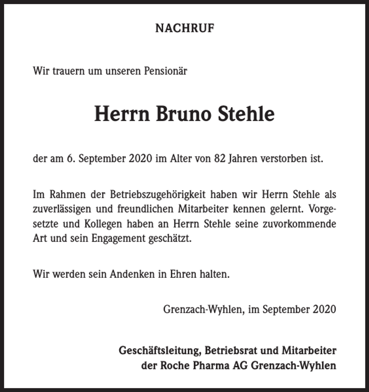 <p>NACHRUF<br />Wir trauern um unseren Pensionär</p><p>Herrn Bruno Stehle<br />der am 6. September 2020 im Alter von 82 Jahren verstorben ist.<br />Im Rahmen der Betriebszugehörigkeit haben wir Herrn Stehle als<br />zuverlässigen und freundlichen Mitarbeiter kennen gelernt. Vorgesetzte und Kollegen haben an Herrn Stehle seine zuvorkommende<br />Art und sein Engagement geschätzt.<br />Wir werden sein Andenken in Ehren halten.<br />Grenzach-Wyhlen, im September 2020<br />Geschäftsleitung, Betriebsrat und Mitarbeiter<br />der Roche Pharma AG Grenzach-Wyhlen</p>