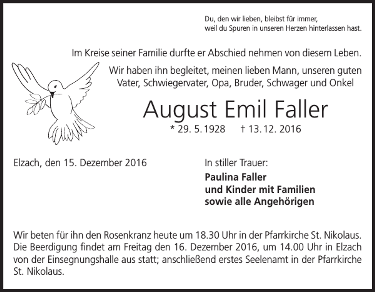 <p>Du, den wir lieben, bleibst für immer,<br />weil du Spuren in unseren Herzen hinterlassen hast.</p><p>Im Kreise seiner Familie durfte er Abschied nehmen von diesem Leben.<br />Wir haben ihn begleitet, meinen lieben Mann, unseren guten<br />Vater, Schwiegervater, Opa, Bruder, Schwager und Onkel</p><p>August Emil Faller<br />* 29. 5. 1928 † 13. 12. 2016<br />Elzach, den 15. Dezember 2016</p><p>In stiller Trauer:<br />Paulina Faller<br />und Kinder mit Familien<br />sowie alle Angehörigen</p><p>Wir beten für ihn den Rosenkranz heute um 18.30 Uhr in der Pfarrkirche St. Nikolaus.<br />Die Beerdigung findet am Freitag den 16. Dezember 2016, um 14.00 Uhr in Elzach<br />von der Einsegnungshalle aus statt; anschließend erstes Seelenamt in der Pfarrkirche<br />St. Nikolaus.</p>
