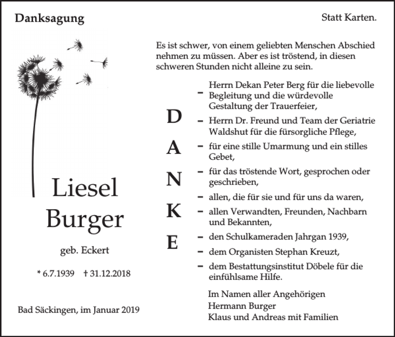 <p>Danksagung</p><p>Statt Karten.<br />Es ist schwer, von einem geliebten Menschen Abschied<br />nehmen zu müssen. Aber es ist tröstend, in diesen<br />schweren Stunden nicht alleine zu sein.<br />Herrn Dekan Peter Berg für die liebevolle</p><p>D Begleitung und die würdevolle</p><p>Liesel<br />Burger<br />geb. Eckert<br />* 6.7.1939</p><p>† 31.12.2018</p><p>Bad Säckingen, im Januar 2019</p><p>Gestaltung der Trauerfeier,</p><p>D</p><p>D Herrn Dr. Freund und Team der Geriatrie</p><p>A</p><p>D für eine stille Umarmung und ein stilles</p><p>N<br />K<br />E</p><p>Waldshut für die fürsorgliche Pflege,<br />Gebet,</p><p>D für das tröstende Wort, gesprochen oder<br />geschrieben,</p><p>D allen, die für sie und für uns da waren,<br />D allen Verwandten, Freunden, Nachbarn<br />und Bekannten,</p><p>D den Schulkameraden Jahrgan 1939,<br />D dem Organisten Stephan Kreuzt,<br />D dem Bestattungsinstitut Döbele für die<br />einfühlsame Hilfe.</p><p>Im Namen aller Angehörigen<br />Hermann Burger<br />Klaus und Andreas mit Familien</p>