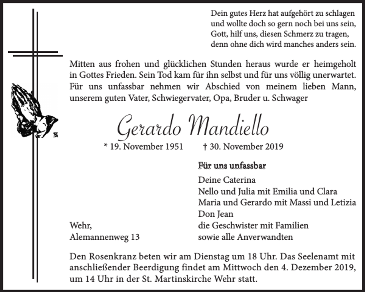 <p>Dein gutes Herz hat aufgehört zu schlagen<br />und wollte doch so gern noch bei uns sein,<br />Gott, hilf uns, diesen Schmerz zu tragen,<br />denn ohne dich wird manches anders sein.</p><p>Mitten aus frohen und glücklichen Stunden heraus wurde er heimgeholt<br />in Gottes Frieden. Sein Tod kam für ihn selbst und für uns völlig unerwartet.<br />Für uns unfassbar nehmen wir Abschied von meinem lieben Mann,<br />unserem guten Vater, Schwiegervater, Opa, Bruder u. Schwager</p><p>Gerardo Mandiello</p><p>* 19. November 1951</p><p>Wehr,<br />Alemannenweg 13</p><p>† 30. November 2019</p><p>Für uns unfassbar<br />Deine Caterina<br />Nello und Julia mit Emilia und Clara<br />Maria und Gerardo mit Massi und Letizia<br />Don Jean<br />die Geschwister mit Familien<br />sowie alle Anverwandten</p><p>Den Rosenkranz beten wir am Dienstag um 18 Uhr. Das Seelenamt mit<br />anschließender Beerdigung findet am Mittwoch den 4. Dezember 2019,<br />um 14 Uhr in der St. Martinskirche Wehr statt.</p>