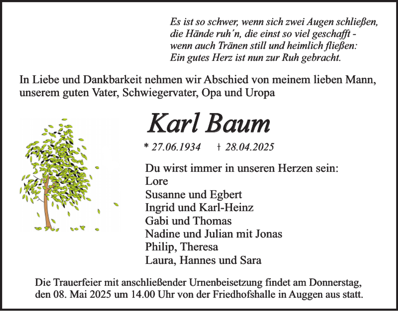 <p>Es ist so schwer, wenn sich zwei Augen schließen,<br />die Hände ruh´n, die einst so viel geschafft wenn auch Tränen still und heimlich fließen:<br />Ein gutes Herz ist nun zur Ruh gebracht.</p><p>In Liebe und Dankbarkeit nehmen wir Abschied von meinem lieben Mann,<br />unserem guten Vater, Schwiegervater, Opa und Uropa</p><p>Karl Baum</p><p>* 27.06.1934</p><p>28.04.2025</p><p>Du wirst immer in unseren Herzen sein:<br />Lore<br />Susanne und Egbert<br />Ingrid und Karl-Heinz<br />Gabi und Thomas<br />Nadine und Julian mit Jonas<br />Philip, Theresa<br />Laura, Hannes und Sara<br />Die Trauerfeier mit anschließender Urnenbeisetzung findet am Donnerstag,<br />den 08. Mai 2025 um 14.00 Uhr von der Friedhofshalle in Auggen aus statt.</p>