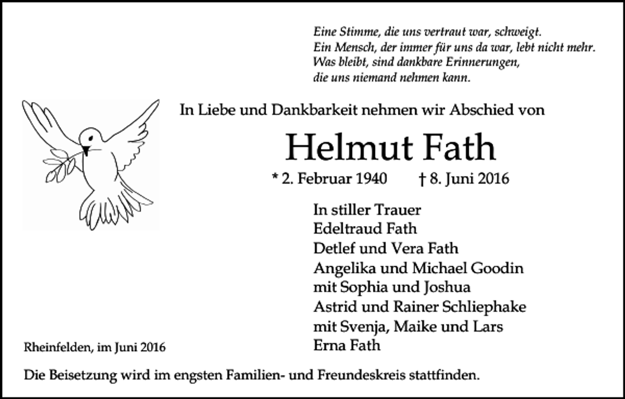 <p>Eine Stimme, die uns vertraut war, schweigt.<br />Ein Mensch, der immer für uns da war, lebt nicht mehr.<br />Was bleibt, sind dankbare Erinnerungen,<br />die uns niemand nehmen kann.</p><p>In Liebe und Dankbarkeit nehmen wir Abschied von</p><p>Helmut Fath<br />* 2. Februar 1940</p><p>Rheinfelden, im Juni 2016</p><p>† 8. Juni 2016</p><p>In stiller Trauer<br />Edeltraud Fath<br />Detlef und Vera Fath<br />Angelika und Michael Goodin<br />mit Sophia und Joshua<br />Astrid und Rainer Schliephake<br />mit Svenja, Maike und Lars<br />Erna Fath</p><p>Die Beisetzung wird im engsten Familien- und Freundeskreis stattfinden.</p>