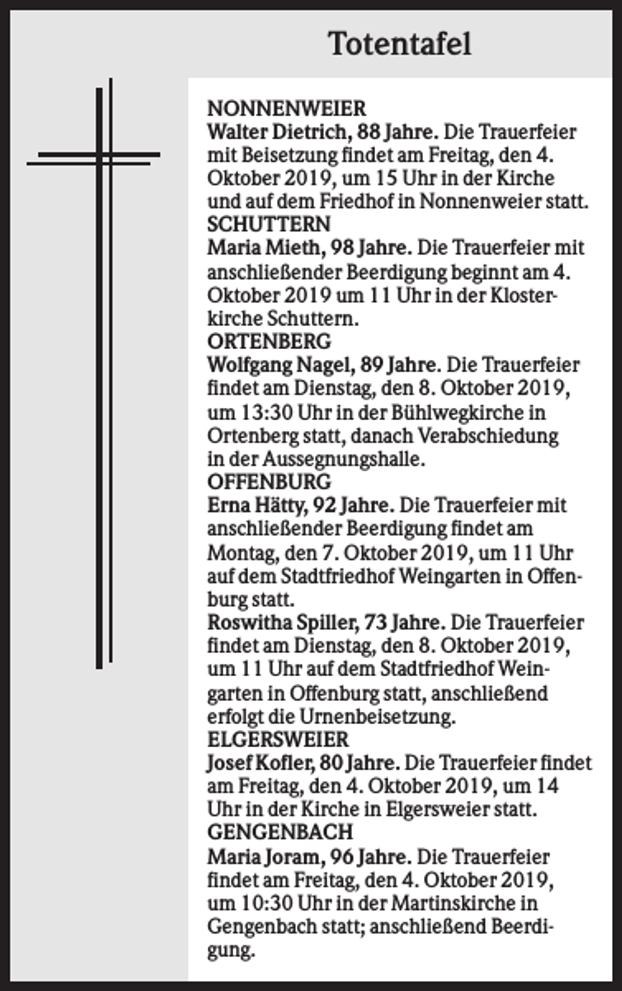 <p>Totentafel<br />NONNENWEIER<br />Walter Dietrich, 88 Jahre. Die Trauerfeier<br />mit Beisetzung findet am Freitag, den 4.<br />Oktober 2019, um 15 Uhr in der Kirche<br />und auf dem Friedhof in Nonnenweier statt.<br />SCHUTTERN<br />Maria Mieth, 98 Jahre. Die Trauerfeier mit<br />anschließender Beerdigung beginnt am 4.<br />Oktober 2019 um 11 Uhr in der Klosterkirche Schuttern.<br />ORTENBERG<br />Wolfgang Nagel, 89 Jahre. Die Trauerfeier<br />findet am Dienstag, den 8. Oktober 2019,<br />um 13:30 Uhr in der Bühlwegkirche in<br />Ortenberg statt, danach Verabschiedung<br />in der Aussegnungshalle.<br />OFFENBURG<br />Erna Hätty, 92 Jahre. Die Trauerfeier mit<br />anschließender Beerdigung findet am<br />Montag, den 7. Oktober 2019, um 11 Uhr<br />auf dem Stadtfriedhof Weingarten in Offenburg statt.<br />Roswitha Spiller, 73 Jahre. Die Trauerfeier<br />findet am Dienstag, den 8. Oktober 2019,<br />um 11 Uhr auf dem Stadtfriedhof Weingarten in Offenburg statt, anschließend<br />erfolgt die Urnenbeisetzung.<br />ELGERSWEIER<br />Josef Kofler, 80 Jahre. Die Trauerfeier findet<br />am Freitag, den 4. Oktober 2019, um 14<br />Uhr in der Kirche in Elgersweier statt.<br />GENGENBACH<br />Maria Joram, 96 Jahre. Die Trauerfeier<br />findet am Freitag, den 4. Oktober 2019,<br />um 10:30 Uhr in der Martinskirche in<br />Gengenbach statt; anschließend Beerdigung.</p>