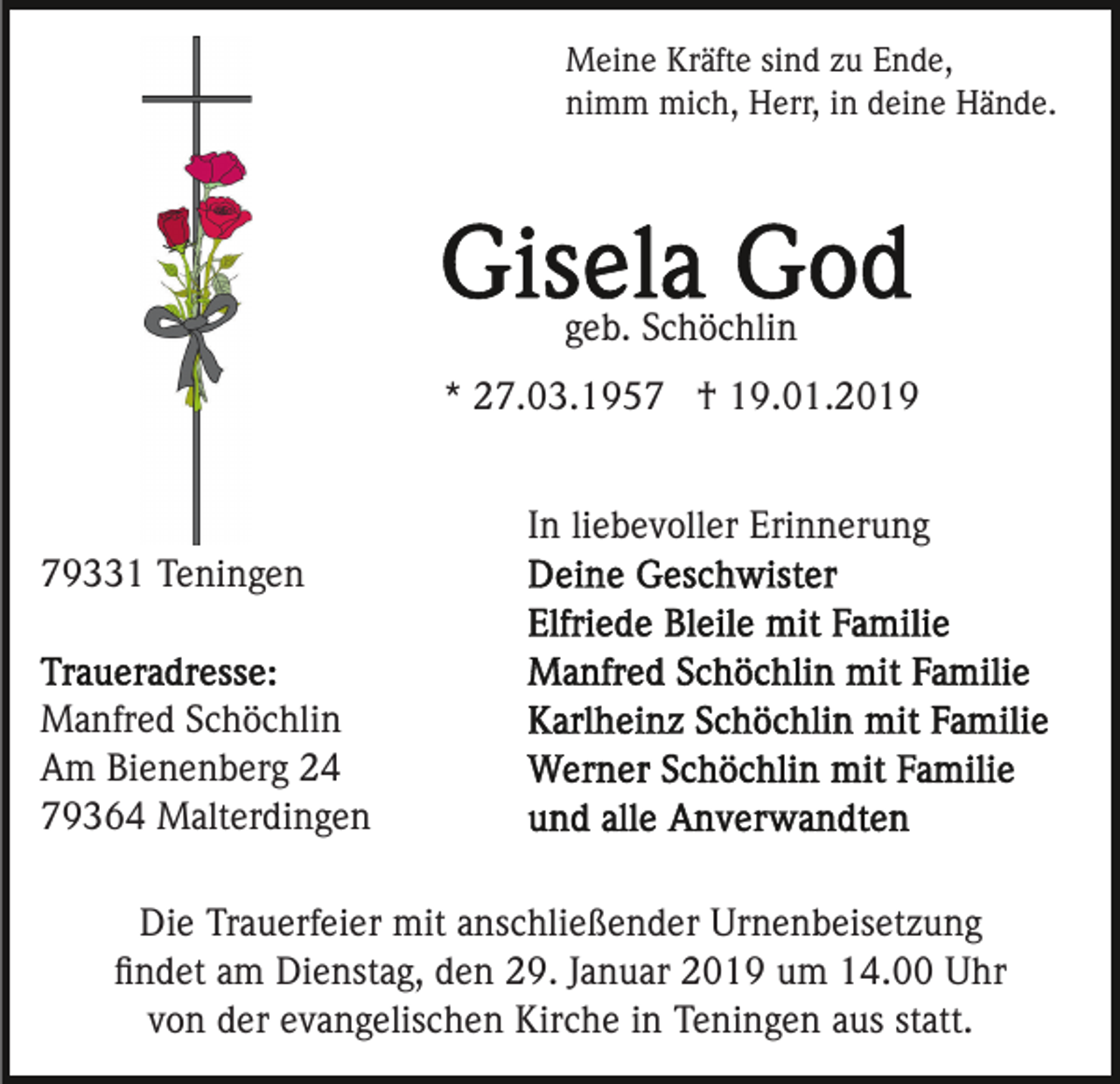 <p>Meine Kräfte sind zu Ende,<br />nimm mich, Herr, in deine Hände.</p><p>geb. Schöchlin<br />* 27.03.1957 † 19.01.2019<br />In liebevoller Erinnerung<br />79331 Teningen</p><p>Manfred Schöchlin<br />Am Bienenberg 24<br />79364 Malterdingen<br />Die Trauerfeier mit anschließender Urnenbeisetzung<br />ﬁndet am Dienstag, den 29. Januar 2019 um 14.00 Uhr<br />von der evangelischen Kirche in Teningen aus statt.</p>