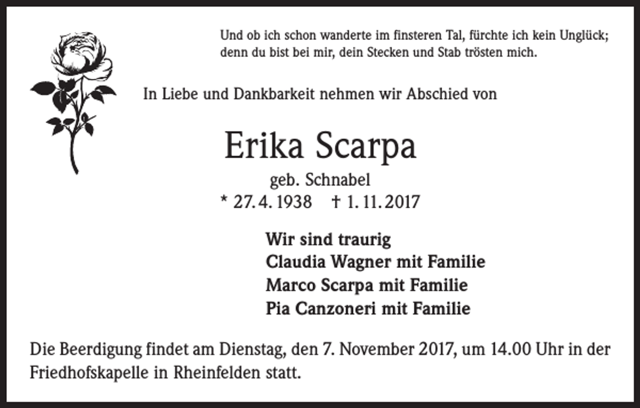 <p>Und ob ich schon wanderte im finsteren Tal, fürchte ich kein Unglück;<br />denn du bist bei mir, dein Stecken und Stab trösten mich.</p><p>In Liebe und Dankbarkeit nehmen wir Abschied von</p><p>Erika Scarpa<br />geb. Schnabel<br />* 27. 4. 1938 † 1. 11. 2017<br />Wir sind traurig<br />Claudia Wagner mit Familie<br />Marco Scarpa mit Familie<br />Pia Canzoneri mit Familie<br />Die Beerdigung findet am Dienstag, den 7. November 2017, um 14.00 Uhr in der<br />Friedhofskapelle in Rheinfelden statt.</p>
