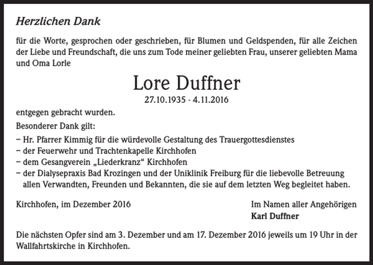 <p>Herzlichen Dank<br />für die Worte, gesprochen oder geschrieben, für Blumen und Geldspenden, für alle Zeichen<br />der Liebe und Freundschaft, die uns zum Tode meiner geliebten Frau, unserer geliebten Mama<br />und Oma Lorle</p><p>Lore Duffner</p><p>27.10.1935 - 4.11.2016<br />entgegen gebracht wurden.<br />Besonderer Dank gilt:<br />– Hr. Pfarrer Kimmig für die würdevolle Gestaltung des Trauergottesdienstes<br />– der Feuerwehr und Trachtenkapelle Kirchhofen<br />– dem Gesangverein „Liederkranz“ Kirchhofen<br />– der Dialysepraxis Bad Krozingen und der Uniklinik Freiburg für die liebevolle Betreuung<br />allen Verwandten, Freunden und Bekannten, die sie auf dem letzten Weg begleitet haben.<br />Kirchhofen, im Dezember 2016 Im Namen aller Angehörigen<br />Karl Duffner<br />Die nächsten Opfer sind am 3. Dezember und am 17. Dezember 2016 jeweils um 19 Uhr in der<br />Wallfahrtskirche in Kirchhofen.</p>