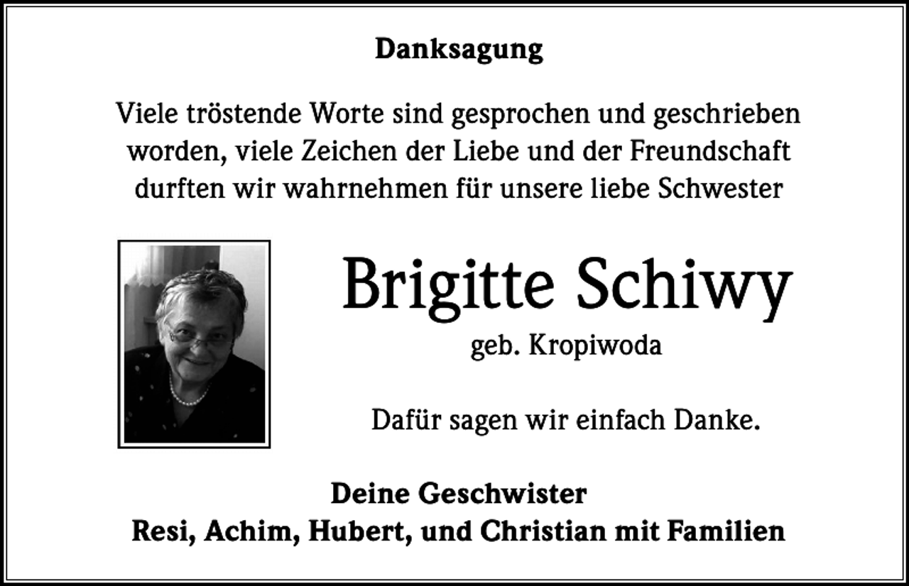 <p>Danksagung<br />Viele tröstende Worte sind gesprochen und geschrieben<br />worden, viele Zeichen der Liebe und der Freundschaft<br />durften wir wahrnehmen für unsere liebe Schwester</p><p>Brigitte Schiwy<br />geb. Kropiwoda<br />Dafür sagen wir einfach Danke.<br />Deine Geschwister<br />Resi, Achim, Hubert, und Christian mit Familien</p>