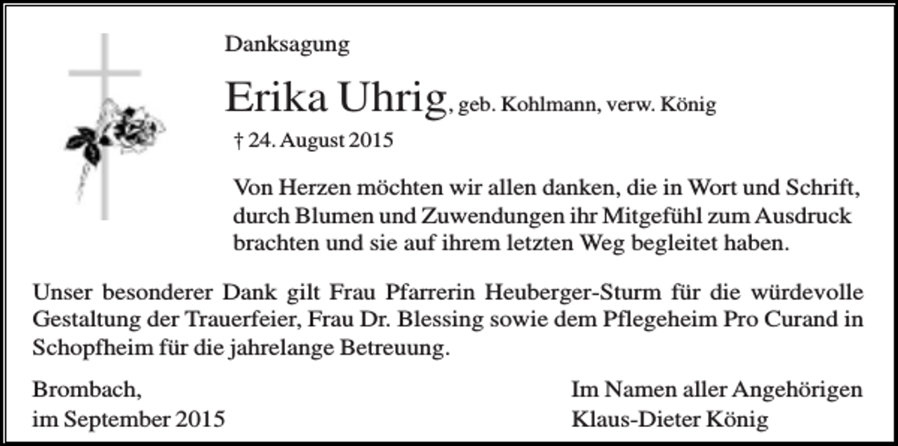 <p>Danksagung</p><p>Erika Uhrig, geb. Kohlmann, verw. König<br />† 24. August 2015</p><p>Von Herzen möchten wir allen danken, die in Wort und Schrift,<br />durch Blumen und Zuwendungen ihr Mitgefühl zum Ausdruck<br />brachten und sie auf ihrem letzten Weg begleitet haben.<br />Unser besonderer Dank gilt Frau Pfarrerin Heuberger-Sturm für die würdevolle<br />Gestaltung der Trauerfeier, Frau Dr. Blessing sowie dem Pflegeheim Pro Curand in<br />Schopfheim für die jahrelange Betreuung.<br />Brombach,<br />im September 2015</p><p>Im Namen aller Angehörigen<br />Klaus-Dieter König</p>